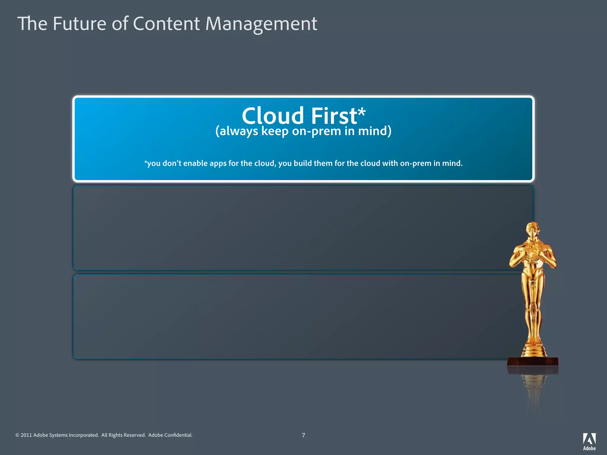 e Future of Content Management



                                                                                 MobileFirst*
                                                                                 Cloud First*
                                                                             (always keep on-prem in mind)
                                                                             (always keep desktop in mind)

                                                    *you don’t enable apps for the mobile, you build them for the cloud with on-prem in mind.
                                                     *you don’t enable apps for the cloud, you build them for the mobile with desktop in mind.




                                                                                Mobile First*
                                                                             (always keep desktop in mind)

                                                    *you don’t enable apps for the mobile, you build them for the mobile with desktop in mind.




                                                                                Mobile First*
                                                                             (always keep desktop in mind)

                                                    *you don’t enable apps for the mobile, you build them for the mobile with desktop in mind.




© 2011 Adobe Systems Incorporated. All Rights Reserved. Adobe Con dential.                      7
 