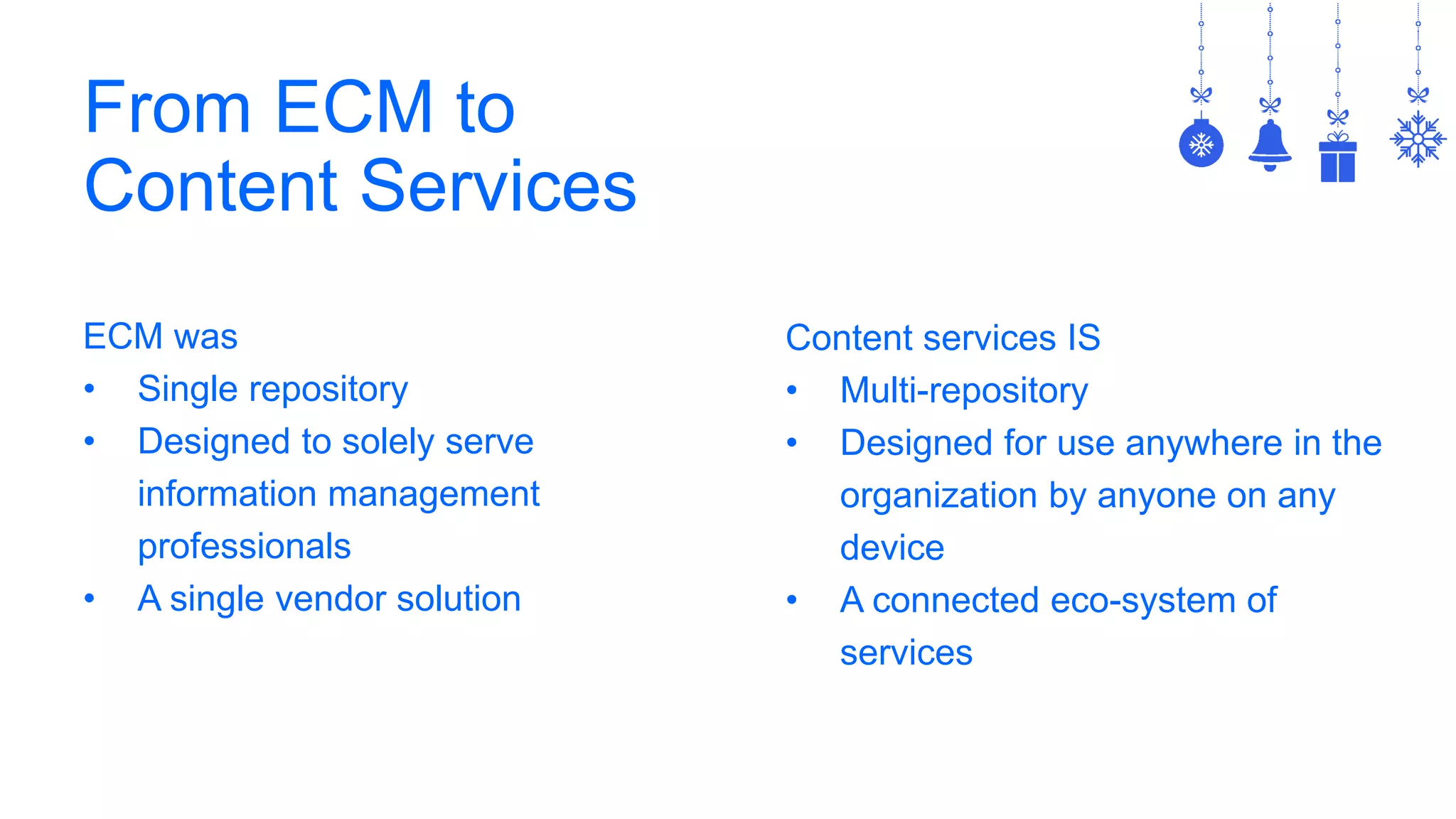 From ECM to
Content Services
ECM was
• Single repository
• Designed to solely serve
information management
professionals
• A single vendor solution
Content services IS
• Multi-repository
• Designed for use anywhere in the
organization by anyone on any
device
• A connected eco-system of
services
 