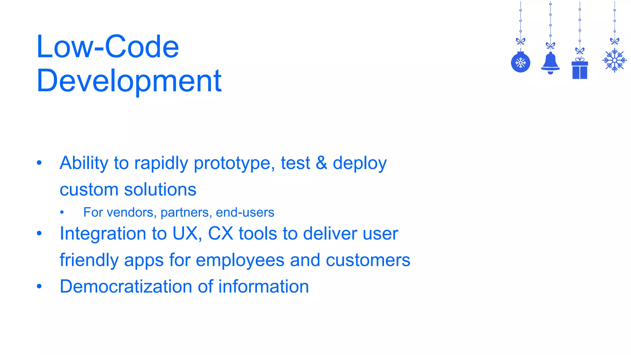 Low-Code
Development
• Ability to rapidly prototype, test & deploy
custom solutions
• For vendors, partners, end-users
• Integration to UX, CX tools to deliver user
friendly apps for employees and customers
• Democratization of information
 