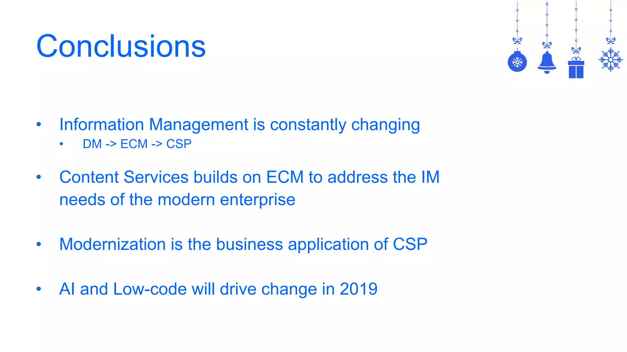 Conclusions
• Information Management is constantly changing
• DM -> ECM -> CSP
• Content Services builds on ECM to address the IM
needs of the modern enterprise
• Modernization is the business application of CSP
• AI and Low-code will drive change in 2019
 