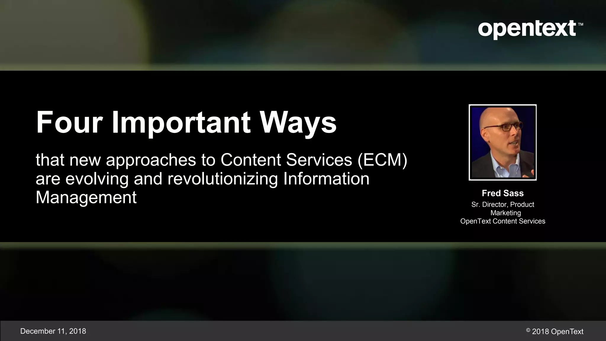 Four Important Ways
that new approaches to Content Services (ECM)
are evolving and revolutionizing Information
Management
December 11, 2018 © 2018 OpenText
Fred Sass
Sr. Director, Product
Marketing
OpenText Content Services
 