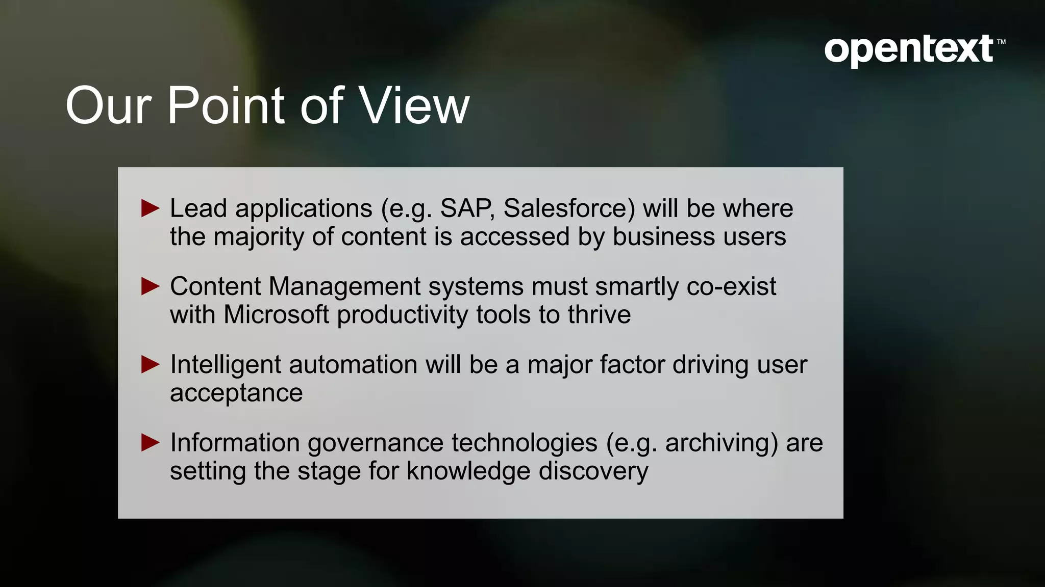 Our Point of View
► Lead applications (e.g. SAP, Salesforce) will be where
the majority of content is accessed by business users
► Content Management systems must smartly co-exist
with Microsoft productivity tools to thrive
► Intelligent automation will be a major factor driving user
acceptance
► Information governance technologies (e.g. archiving) are
setting the stage for knowledge discovery
 