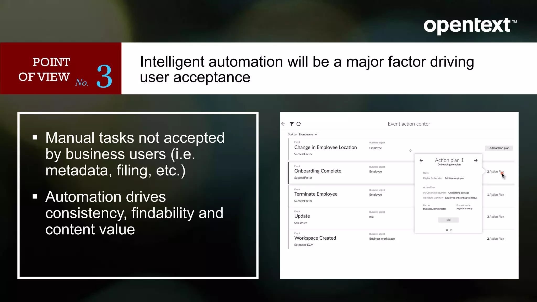 No. 3
 Manual tasks not accepted
by business users (i.e.
metadata, filing, etc.)
 Automation drives
consistency, findability and
content value
POINT
OF VIEW
Intelligent automation will be a major factor driving
user acceptance
<image>
 