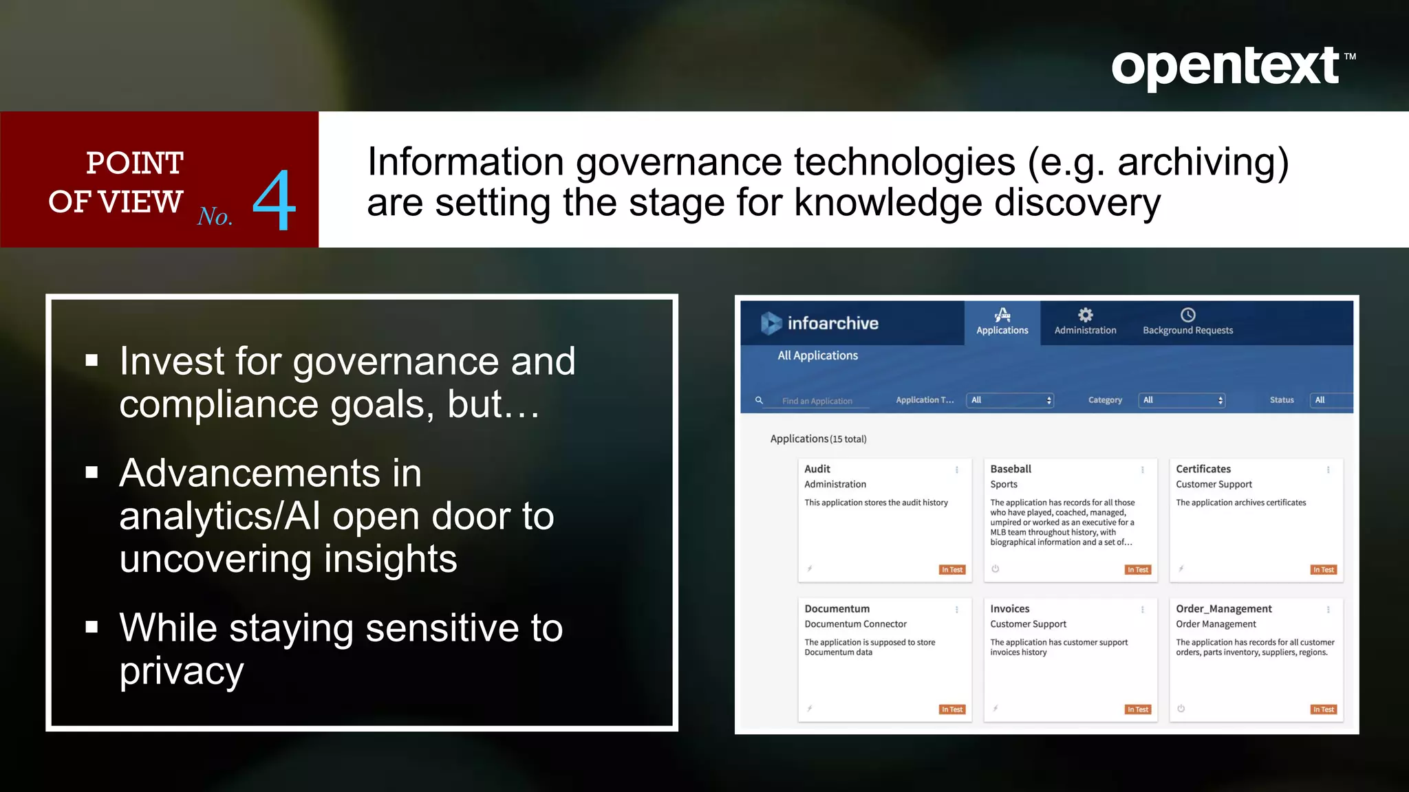 No. 4
 Invest for governance and
compliance goals, but…
 Advancements in
analytics/AI open door to
uncovering insights
 While staying sensitive to
privacy
<image>
POINT
OF VIEW
Information governance technologies (e.g. archiving)
are setting the stage for knowledge discovery
 