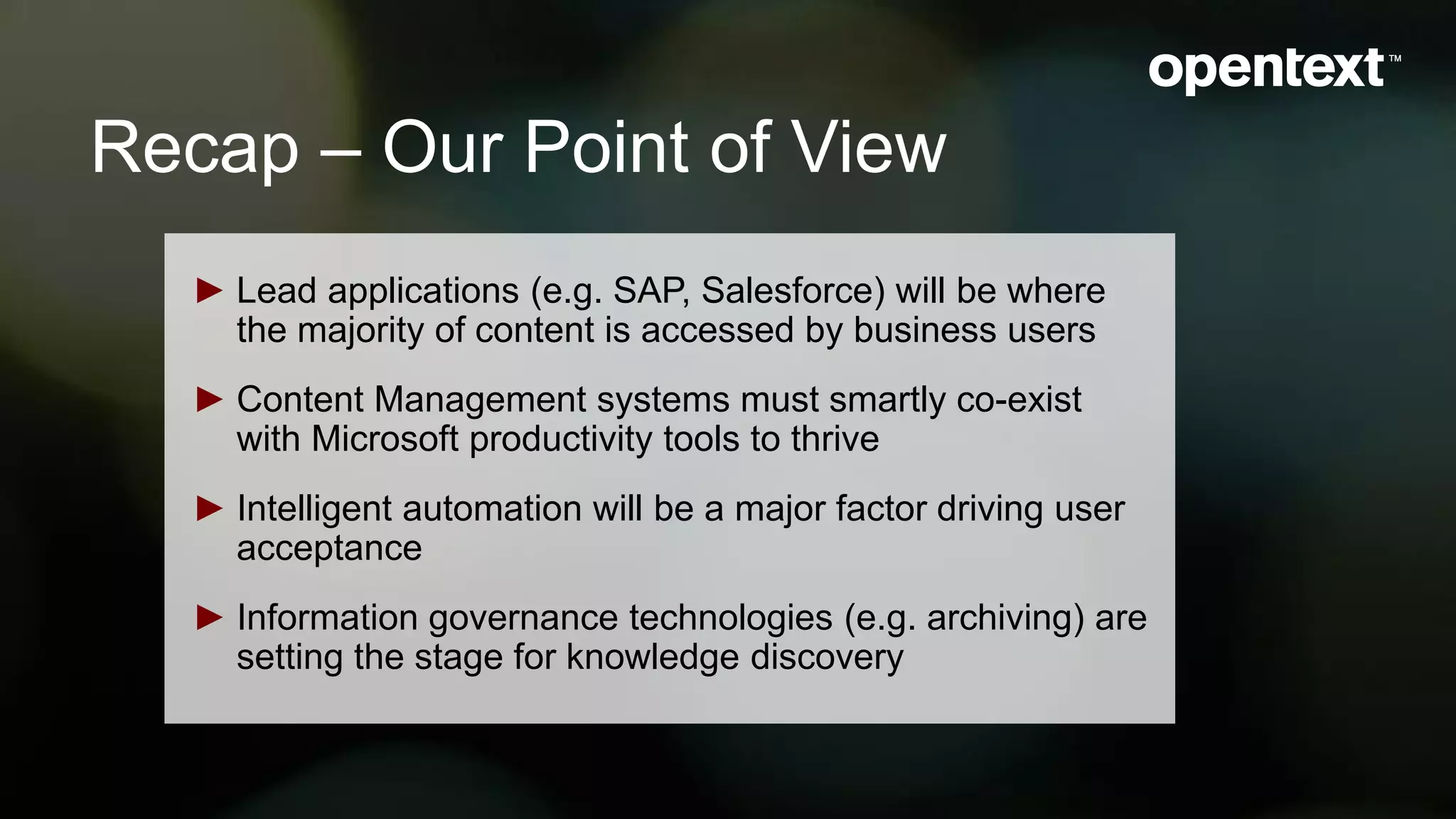 Recap – Our Point of View
► Lead applications (e.g. SAP, Salesforce) will be where
the majority of content is accessed by business users
► Content Management systems must smartly co-exist
with Microsoft productivity tools to thrive
► Intelligent automation will be a major factor driving user
acceptance
► Information governance technologies (e.g. archiving) are
setting the stage for knowledge discovery
 