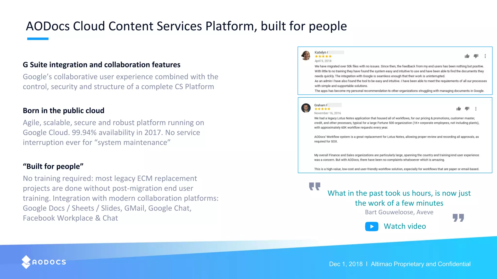 Dec 1, 2018 l Altirnao Proprietary and Confidential
AODocs Cloud Content Services Platform, built for people
G Suite integration and collaboration features
Google’s collaborative user experience combined with the
control, security and structure of a complete CS Platform
Born in the public cloud
Agile, scalable, secure and robust platform running on
Google Cloud. 99.94% availability in 2017. No service
interruption ever for “system maintenance”
“Built for people”
No training required: most legacy ECM replacement
projects are done without post-migration end user
training. Integration with modern collaboration platforms:
Google Docs / Sheets / Slides, GMail, Google Chat,
Facebook Workplace & Chat
What in the past took us hours, is now just
the work of a few minutes
Bart Gouweloose, Aveve
Watch video
 