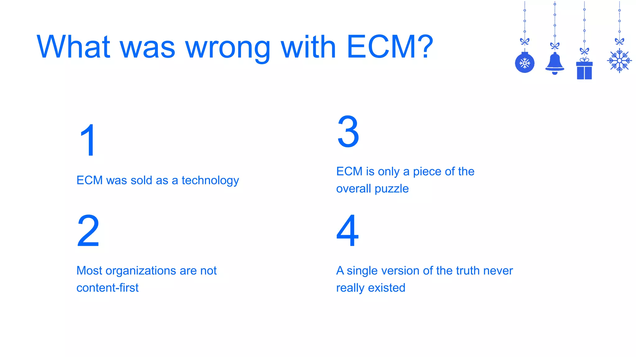 What was wrong with ECM?
1
ECM was sold as a technology
2
Most organizations are not
content-first
3
ECM is only a piece of the
overall puzzle
4
A single version of the truth never
really existed
 