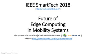 IEEE SmartTech 2018
( http://www.ieeesmarttech.com/ )
Future of
Edge Computing
in Mobility Systems
Narayanan Subramaniam [ Chief Software Architect @ ]
LinkedIn: http://www.linkedin.com/in/cnsubramaniam
@copyright: Narayanan Subramaniam
 