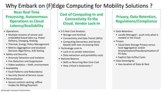 Why Embark on (F)Edge Computing for Mobility Solutions ?
@copyright: Narayanan Subramaniam
Near Real Time
Processing, Autonomous
Operations vs Cloud
Latency/Availability
• Operations:
• Multiple streams of sensor and
embedded based data e.g. Power
Delivery, Charging, Braking
• Thermal, Energy, Policy Management
• Metrics Aggregation and localized
Decision Algorithms, A/B Testing
• Safety and Security
• Anomaly Detection and Isolation
• Fire Detection and Suppression
• Video-analytics – theft, environment
• Availability
• Fault Patterns and Redundancy
• Security Denial of Service issues
• Personalization
• Secure content caching, offline
modes for Billing/Payment
Cost of Computing-In and
Connectivity-To the
Cloud, Vendor Lock-In
• 3-5 Year Cost Analysis:
• Storage and Archival
• Connectivity and Data Transit (APIs)
• Computing (Serverless and Server
Based) with ever increasing Data
• Technology Lock-In
• Lock-In to vendor extensions
• Data extraction and portability costs
• Delicate Balance
• Skills vs Recurring Non Core Cost
• How critical is Autonomy ?
Privacy, Data Retention,
Regulations/Compliance
• Data Retention:
• Locally Managed – push only what is
needed in the Cloud
• Privacy
• Cloud Data Storage Privacy versus
local Aggregation and/or
Anonymization/Pseudonymisation of
PII Data
• Explicit Opt-In/Out Costs
• Data Sovereignty
• Geo-location of Data At Rest
 