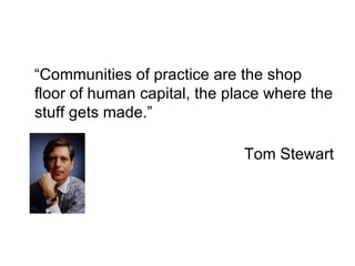 “Communities of practice are the shop floor of human capital, the place where the stuff gets made.” Tom Stewart 