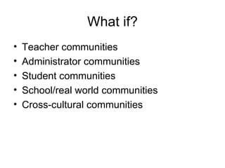 What if? Teacher communities Administrator communities Student communities School/real world communities Cross-cultural communities 