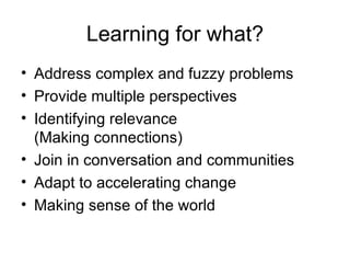 Learning for what? Address complex and fuzzy problems Provide multiple perspectives Identifying relevance (Making connections) Join in conversation and communities Adapt to accelerating change Making sense of the world 