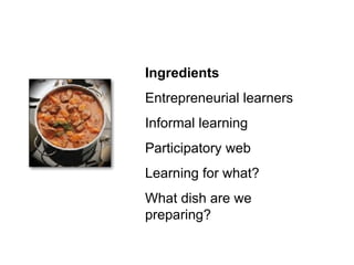 Ingredients Entrepreneurial learners Informal learning Participatory web Learning for what? What dish are we preparing? 