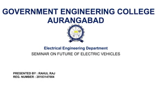 GOVERNMENT ENGINEERING COLLEGE
AURANGABAD
Electrical Engineering Department
SEMINAR ON FUTURE OF ELECTRIC VEHICLES
PRESENTED BY : RAHUL RAJ
REG. NUMBER : 20103147004
 