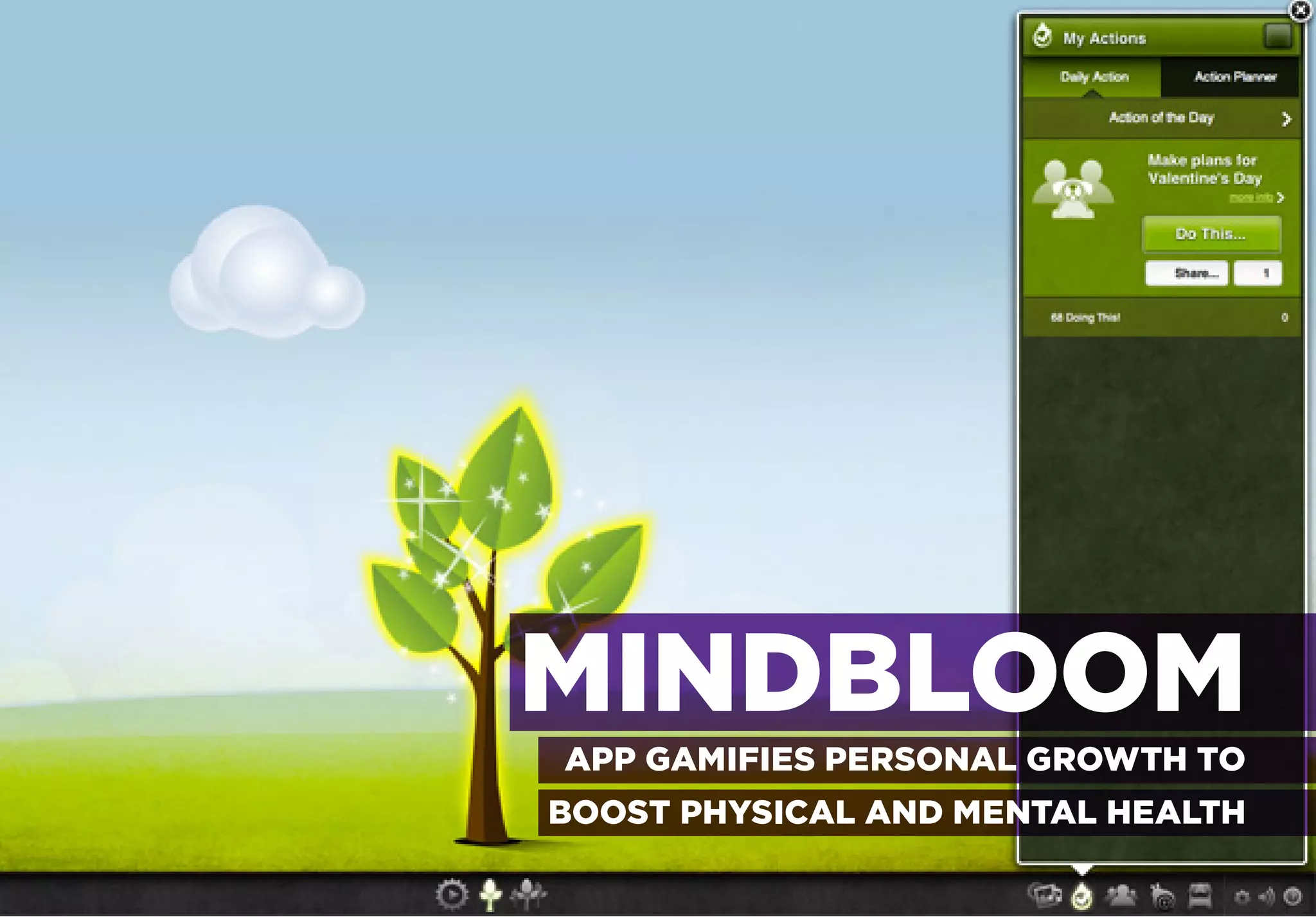 TO IMPROVE EVERYDAY BEHAVIOR

ACHIEVING MILESTONES IN OVERCOMING HEALTH-RELATED CHALLENGES




                               MINDBLOOM
                                  APP GAMIFIES PERSONAL GROWTH TO
                                 BOOST PHYSICAL AND MENTAL HEALTH
 