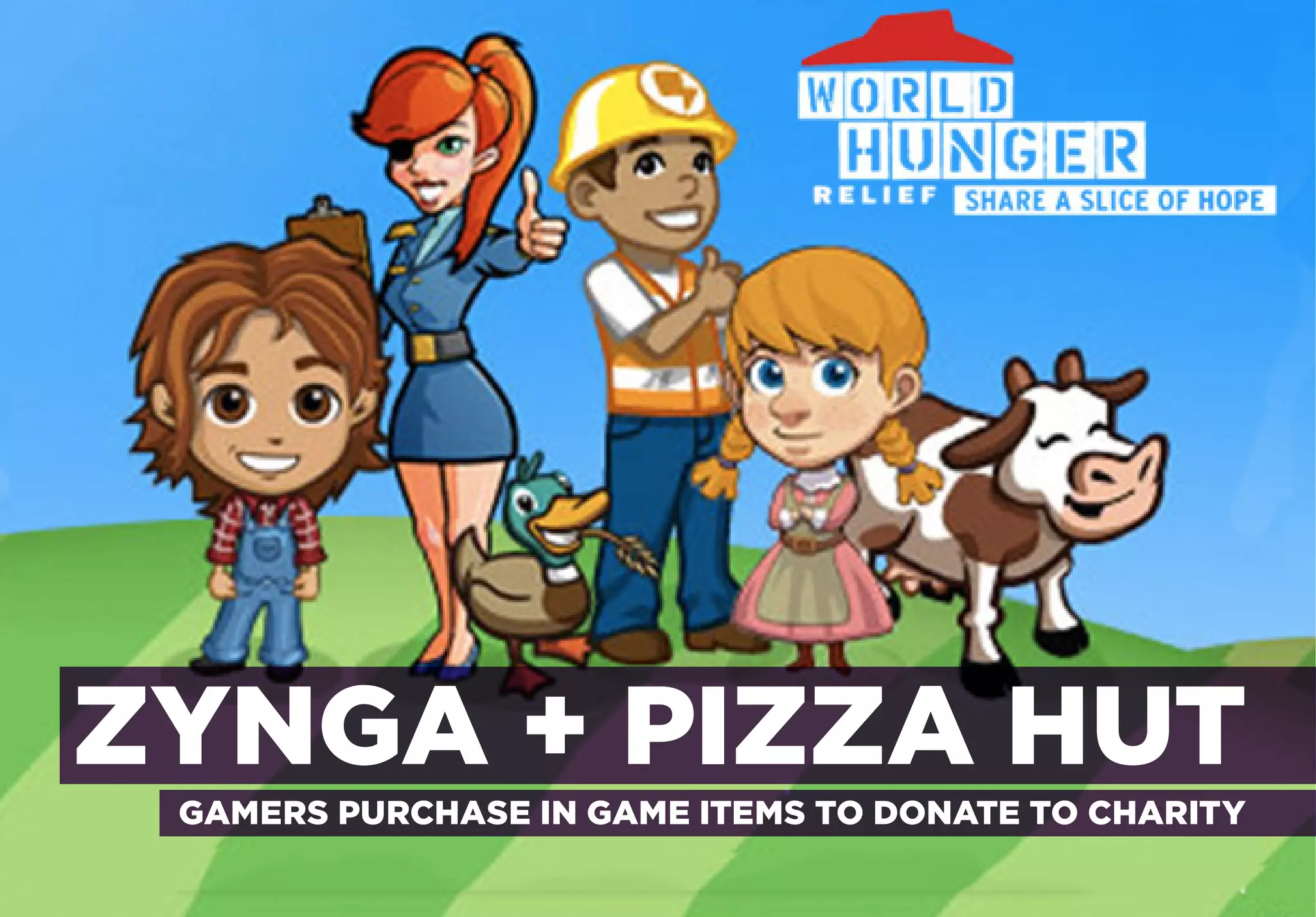 TO PROMOTE FUNDRAISING

GAMERS HELP FEED HUNGRY CHILDREN




ZYNGA + PIZZA HUT
       GAMERS PURCHASE IN GAME ITEMS TO DONATE TO CHARITY
 