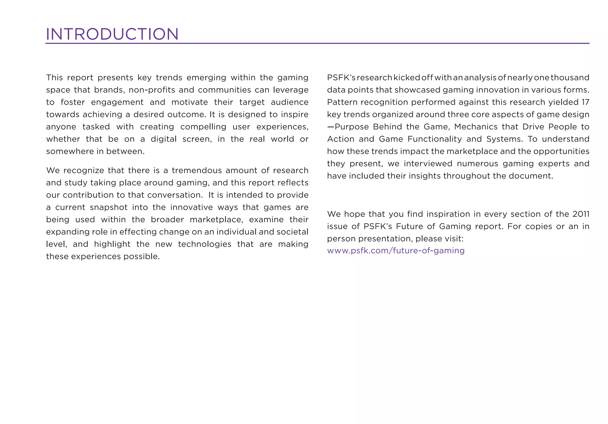 INTRODUCTION

This report presents key trends emerging within the gaming         PSFK’s research kicked off with an analysis of nearly one thousand
space that brands, non-proﬁts and communities can leverage         data points that showcased gaming innovation in various forms.
to foster engagement and motivate their target audience            Pattern recognition performed against this research yielded 17
towards achieving a desired outcome. It is designed to inspire     key trends organized around three core aspects of game design
anyone tasked with creating compelling user experiences,           —Purpose Behind the Game, Mechanics that Drive People to
whether that be on a digital screen, in the real world or          Action and Game Functionality and Systems. To understand
somewhere in between.                                              how these trends impact the marketplace and the opportunities
                                                                   they present, we interviewed numerous gaming experts and
We recognize that there is a tremendous amount of research
                                                                   have included their insights throughout the document.
and study taking place around gaming, and this report reﬂects
our contribution to that conversation. It is intended to provide
a current snapshot into the innovative ways that games are
                                                                   We hope that you ﬁnd inspiration in every section of the 2011
being used within the broader marketplace, examine their
                                                                   issue of PSFK’s Future of Gaming report. For copies or an in
expanding role in effecting change on an individual and societal
                                                                   person presentation, please visit:
level, and highlight the new technologies that are making
                                                                   www.psfk.com/future-of-gaming
these experiences possible.
 