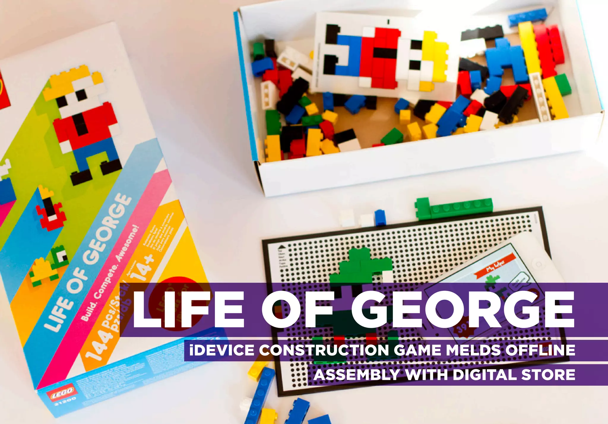 MIXING REALITIES

iDEVICE CONSTRUCTION GAME MELDS OFFLINE ASSEMBLY WITH DIGITAL SCORE




               LIFE OF GEORGE
                        iDEVICE CONSTRUCTION GAME MELDS OFFLINE
                                           ASSEMBLY WITH DIGITAL STORE
 