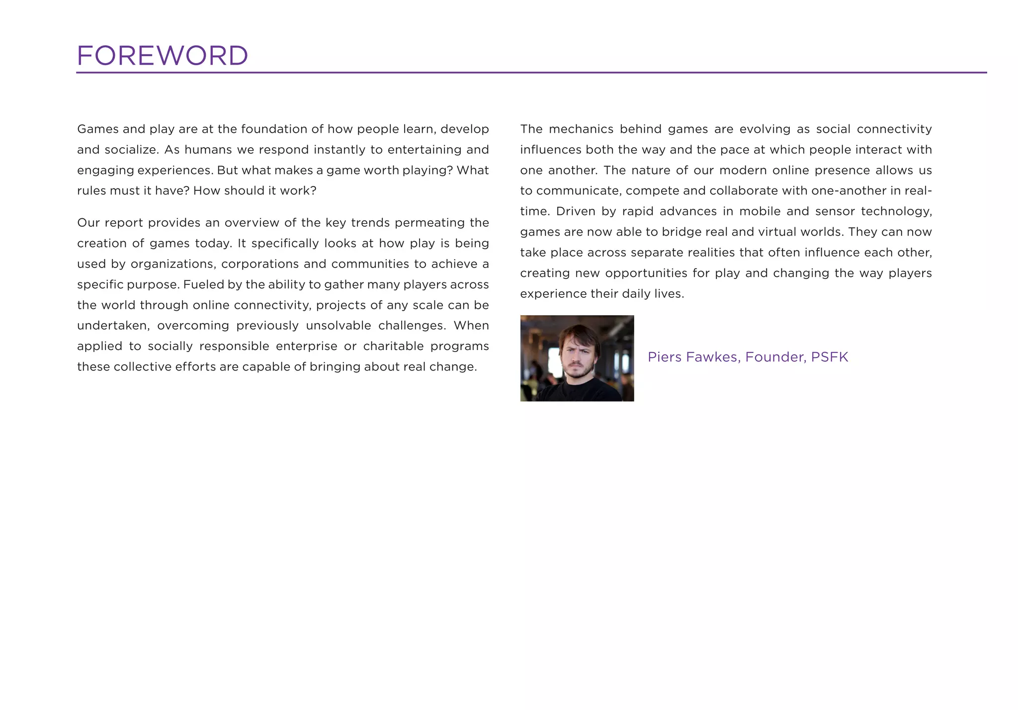 FOREWORD

Games and play are at the foundation of how people learn, develop      The mechanics behind games are evolving as social connectivity
and socialize. As humans we respond instantly to entertaining and      inﬂuences both the way and the pace at which people interact with
engaging experiences. But what makes a game worth playing? What        one another. The nature of our modern online presence allows us
rules must it have? How should it work?                                to communicate, compete and collaborate with one-another in real-
                                                                       time. Driven by rapid advances in mobile and sensor technology,
Our report provides an overview of the key trends permeating the
                                                                       games are now able to bridge real and virtual worlds. They can now
creation of games today. It speciﬁcally looks at how play is being
                                                                       take place across separate realities that often inﬂuence each other,
used by organizations, corporations and communities to achieve a
                                                                       creating new opportunities for play and changing the way players
speciﬁc purpose. Fueled by the ability to gather many players across
                                                                       experience their daily lives.
the world through online connectivity, projects of any scale can be
undertaken, overcoming previously unsolvable challenges. When
applied to socially responsible enterprise or charitable programs
                                                                                             Piers Fawkes, Founder, PSFK
these collective efforts are capable of bringing about real change.
 