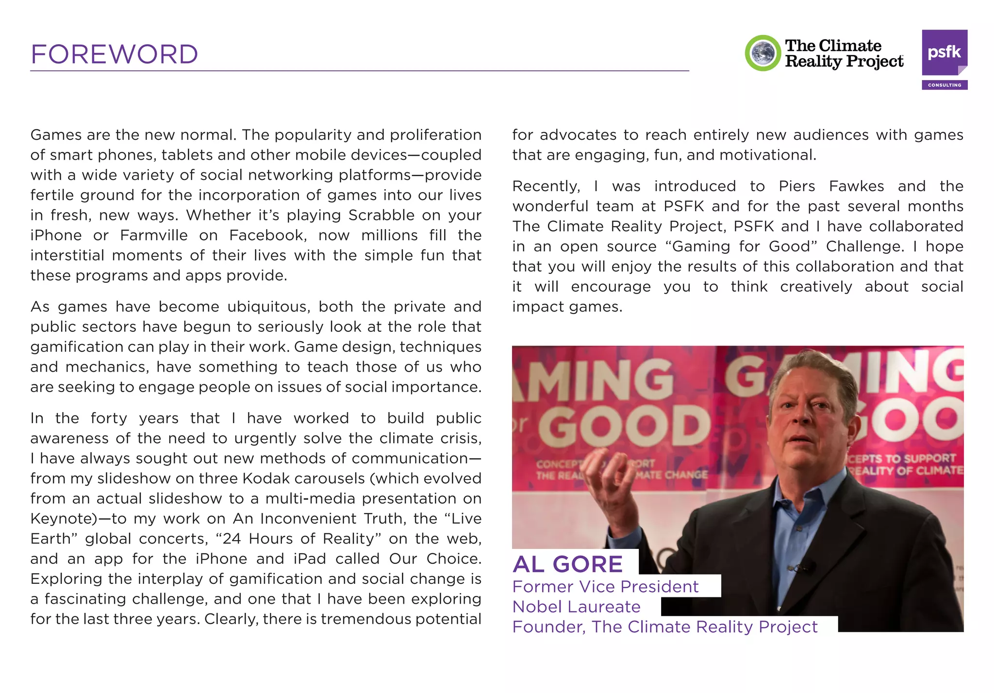 FOREWORD

Games are the new normal. The popularity and proliferation         for advocates to reach entirely new audiences with games
of smart phones, tablets and other mobile devices—coupled          that are engaging, fun, and motivational.
with a wide variety of social networking platforms—provide
                                                                   Recently, I was introduced to Piers Fawkes and the
fertile ground for the incorporation of games into our lives
                                                                   wonderful team at PSFK and for the past several months
in fresh, new ways. Whether it’s playing Scrabble on your
                                                                   The Climate Reality Project, PSFK and I have collaborated
iPhone or Farmville on Facebook, now millions ﬁll the
                                                                   in an open source “Gaming for Good” Challenge. I hope
interstitial moments of their lives with the simple fun that
                                                                   that you will enjoy the results of this collaboration and that
these programs and apps provide.
                                                                   it will encourage you to think creatively about social
As games have become ubiquitous, both the private and              impact games.
public sectors have begun to seriously look at the role that
gamiﬁcation can play in their work. Game design, techniques
and mechanics, have something to teach those of us who
are seeking to engage people on issues of social importance.

In the forty years that I have worked to build public
awareness of the need to urgently solve the climate crisis,
I have always sought out new methods of communication—
from my slideshow on three Kodak carousels (which evolved
from an actual slideshow to a multi-media presentation on
Keynote)—to my work on An Inconvenient Truth, the “Live
Earth” global concerts, “24 Hours of Reality” on the web,
and an app for the iPhone and iPad called Our Choice.
Exploring the interplay of gamiﬁcation and social change is
                                                                   AL GORE
                                                                   Former Vice President
a fascinating challenge, and one that I have been exploring
                                                                   Nobel Laureate
for the last three years. Clearly, there is tremendous potential
                                                                   Founder, The Climate Reality Project
 