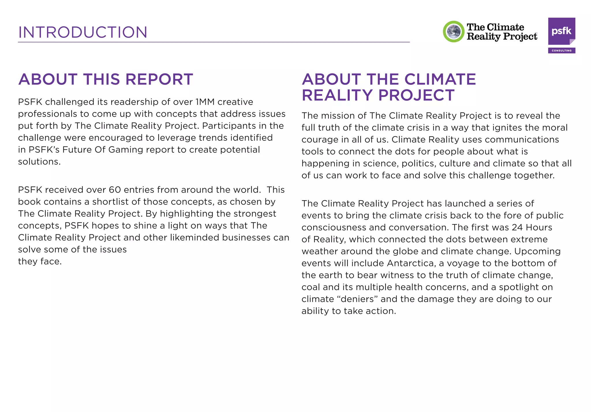 INTRODUCTION

ABOUT THIS REPORT                                               ABOUT THE CLIMATE
PSFK challenged its readership of over 1MM creative             REALITY PROJECT
professionals to come up with concepts that address issues      The mission of The Climate Reality Project is to reveal the
put forth by The Climate Reality Project. Participants in the   full truth of the climate crisis in a way that ignites the moral
challenge were encouraged to leverage trends identiﬁed          courage in all of us. Climate Reality uses communications
in PSFK’s Future Of Gaming report to create potential           tools to connect the dots for people about what is
solutions.                                                      happening in science, politics, culture and climate so that all
                                                                of us can work to face and solve this challenge together.
PSFK received over 60 entries from around the world. This
book contains a shortlist of those concepts, as chosen by       The Climate Reality Project has launched a series of
The Climate Reality Project. By highlighting the strongest      events to bring the climate crisis back to the fore of public
concepts, PSFK hopes to shine a light on ways that The          consciousness and conversation. The ﬁrst was 24 Hours
Climate Reality Project and other likeminded businesses can     of Reality, which connected the dots between extreme
solve some of the issues                                        weather around the globe and climate change. Upcoming
they face.                                                      events will include Antarctica, a voyage to the bottom of
                                                                the earth to bear witness to the truth of climate change,
                                                                coal and its multiple health concerns, and a spotlight on
                                                                climate “deniers” and the damage they are doing to our
                                                                ability to take action.
 