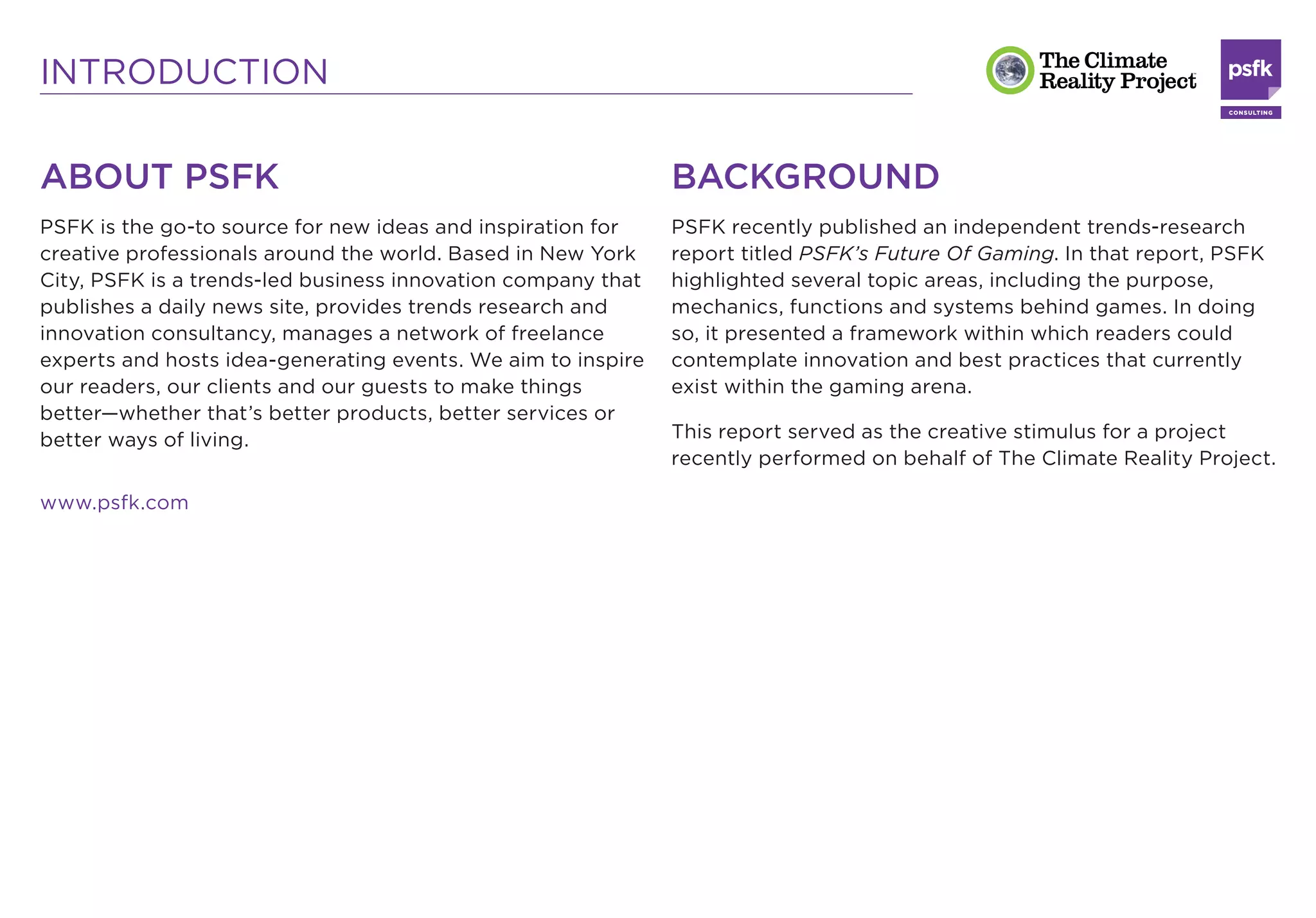 INTRODUCTION

ABOUT PSFK                                                    BACKGROUND
PSFK is the go-to source for new ideas and inspiration for    PSFK recently published an independent trends-research
creative professionals around the world. Based in New York    report titled PSFK’s Future Of Gaming. In that report, PSFK
City, PSFK is a trends-led business innovation company that   highlighted several topic areas, including the purpose,
publishes a daily news site, provides trends research and     mechanics, functions and systems behind games. In doing
innovation consultancy, manages a network of freelance        so, it presented a framework within which readers could
experts and hosts idea-generating events. We aim to inspire   contemplate innovation and best practices that currently
our readers, our clients and our guests to make things        exist within the gaming arena.
better—whether that’s better products, better services or
better ways of living.                                        This report served as the creative stimulus for a project
                                                              recently performed on behalf of The Climate Reality Project.

www.psfk.com
 