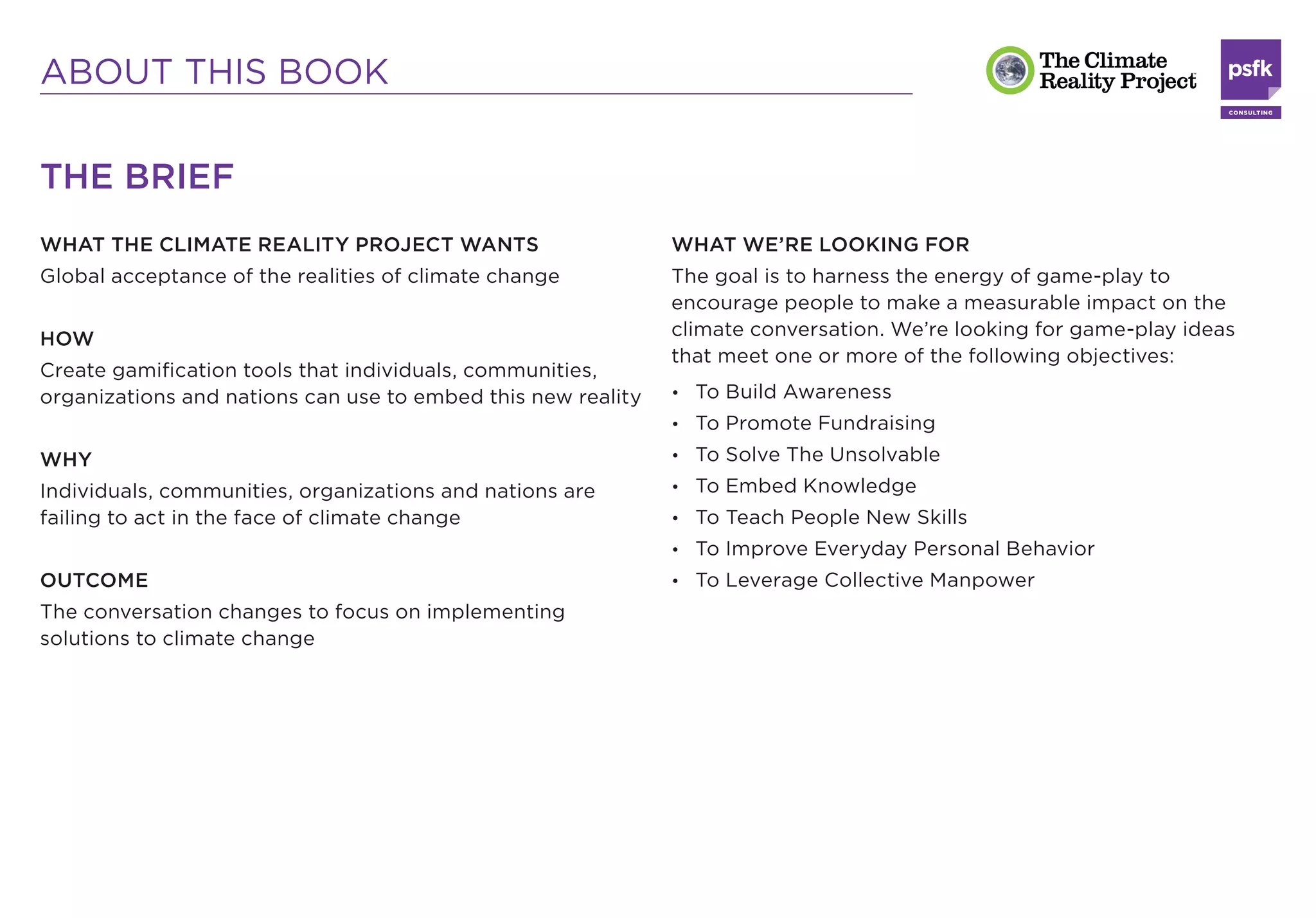 ABOUT THIS BOOK

THE BRIEF
WHAT THE CLIMATE REALITY PROJECT WANTS                        WHAT WE’RE LOOKING FOR
Global acceptance of the realities of climate change          The goal is to harness the energy of game-play to
                                                              encourage people to make a measurable impact on the
HOW                                                           climate conversation. We’re looking for game-play ideas
                                                              that meet one or more of the following objectives:
Create gamiﬁcation tools that individuals, communities,
organizations and nations can use to embed this new reality   • To Build Awareness
                                                              • To Promote Fundraising

WHY                                                           • To Solve The Unsolvable

Individuals, communities, organizations and nations are       • To Embed Knowledge
failing to act in the face of climate change                  • To Teach People New Skills
                                                              • To Improve Everyday Personal Behavior
OUTCOME                                                       • To Leverage Collective Manpower
The conversation changes to focus on implementing
solutions to climate change
 