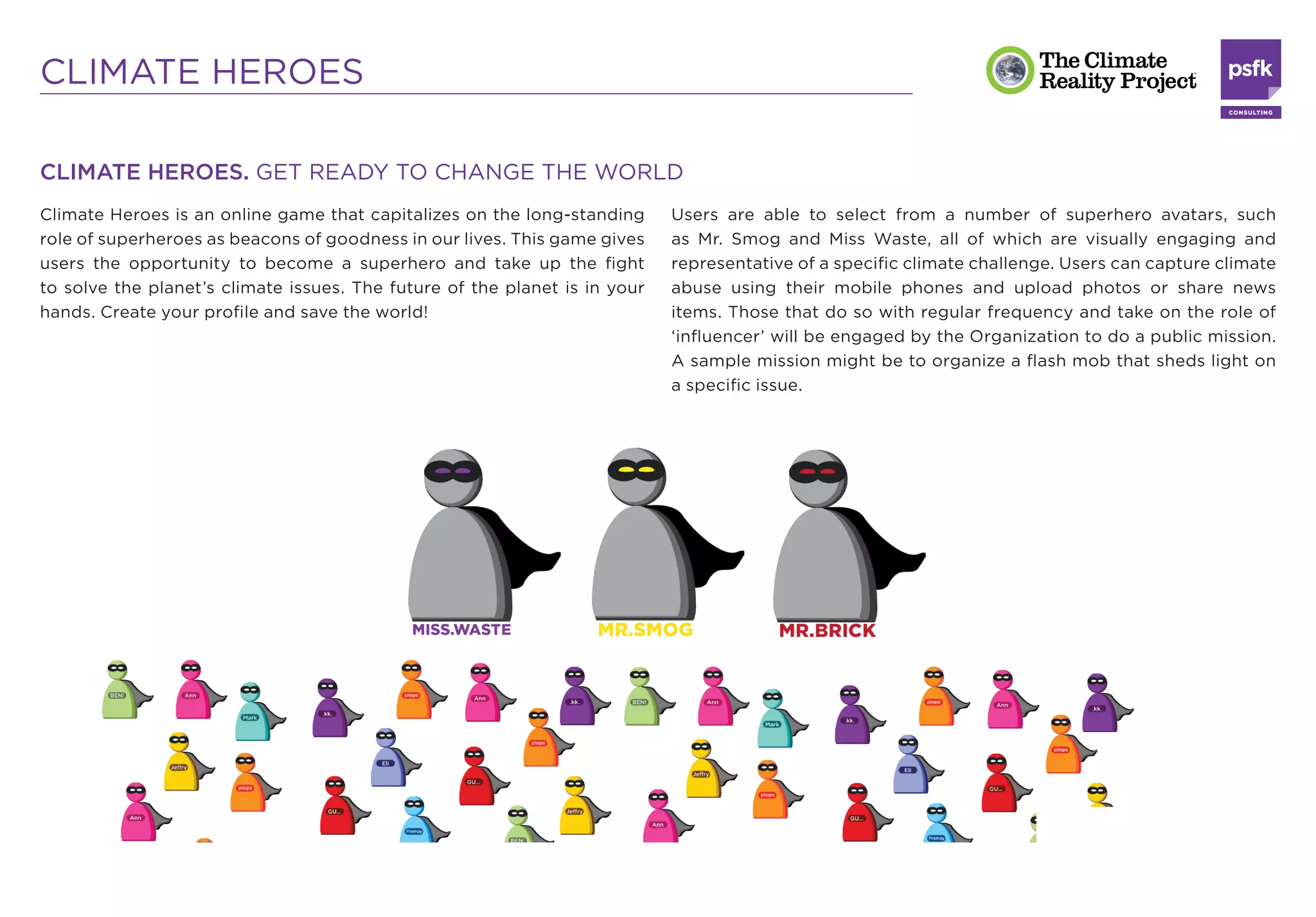 CLIMATE HEROES

CLIMATE HEROES. GET READY TO CHANGE THE WORLD
Climate Heroes is an online game that capitalizes on the long-standing      Users are able to select from a number of superhero avatars, such
role of superheroes as beacons of goodness in our lives. This game gives    as Mr. Smog and Miss Waste, all of which are visually engaging and
users the opportunity to become a superhero and take up the ﬁght            representative of a speciﬁc climate challenge. Users can capture climate
to solve the planet’s climate issues. The future of the planet is in your   abuse using their mobile phones and upload photos or share news
hands. Create your proﬁle and save the world!                               items. Those that do so with regular frequency and take on the role of
                                                                            ‘inﬂuencer’ will be engaged by the Organization to do a public mission.
                                                                            A sample mission might be to organize a ﬂash mob that sheds light on
                                                                            a speciﬁc issue.
 