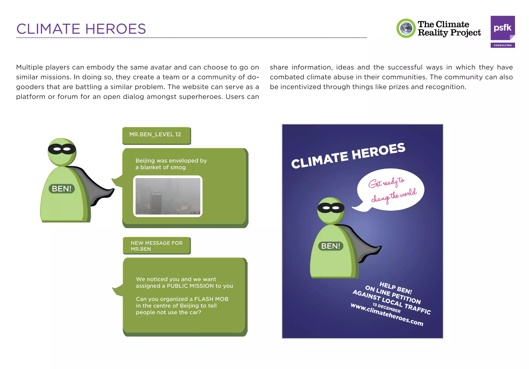 CLIMATE HEROES

Multiple players can embody the same avatar and can choose to go on       share information, ideas and the successful ways in which they have
similar missions. In doing so, they create a team or a community of do-   combated climate abuse in their communities. The community can also
gooders that are battling a similar problem. The website can serve as a   be incentivized through things like prizes and recognition.
platform or forum for an open dialog amongst superheroes. Users can
 