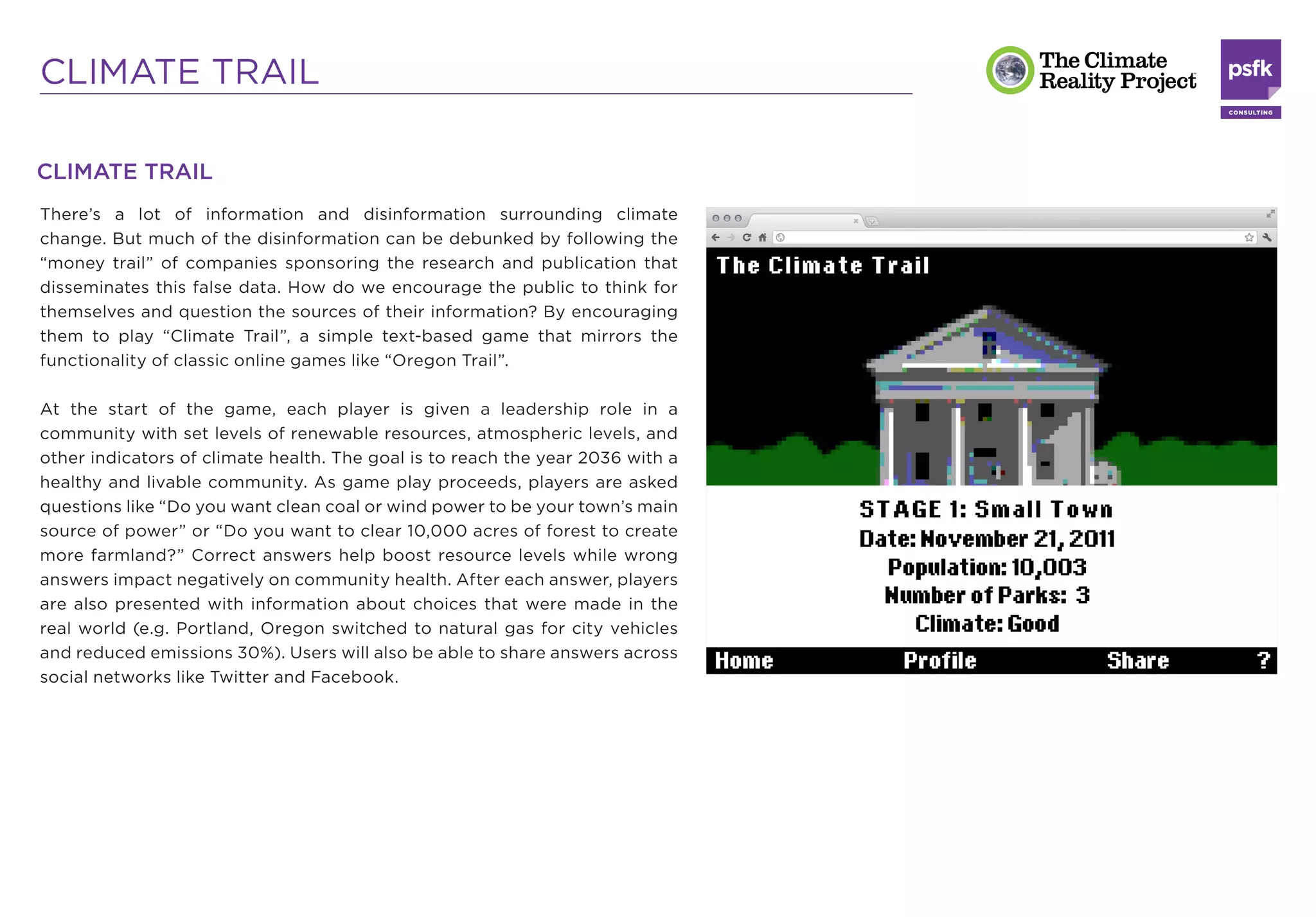 CLIMATE TRAIL

CLIMATE TRAIL
There’s a lot of information and disinformation surrounding climate
change. But much of the disinformation can be debunked by following the
“money trail” of companies sponsoring the research and publication that
disseminates this false data. How do we encourage the public to think for
themselves and question the sources of their information? By encouraging
them to play “Climate Trail”, a simple text-based game that mirrors the
functionality of classic online games like “Oregon Trail”.

At the start of the game, each player is given a leadership role in a
community with set levels of renewable resources, atmospheric levels, and
other indicators of climate health. The goal is to reach the year 2036 with a
healthy and livable community. As game play proceeds, players are asked
questions like “Do you want clean coal or wind power to be your town’s main
source of power” or “Do you want to clear 10,000 acres of forest to create
more farmland?” Correct answers help boost resource levels while wrong
answers impact negatively on community health. After each answer, players
are also presented with information about choices that were made in the
real world (e.g. Portland, Oregon switched to natural gas for city vehicles
and reduced emissions 30%). Users will also be able to share answers across
social networks like Twitter and Facebook.
 