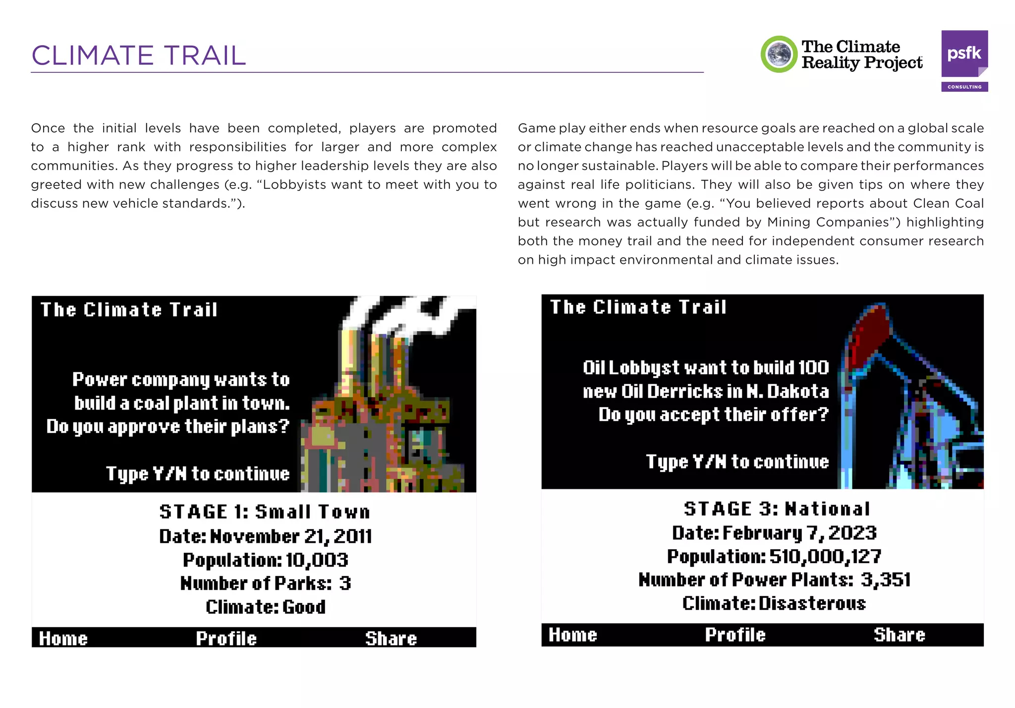 CLIMATE TRAIL

Once the initial levels have been completed, players are promoted         Game play either ends when resource goals are reached on a global scale
to a higher rank with responsibilities for larger and more complex        or climate change has reached unacceptable levels and the community is
communities. As they progress to higher leadership levels they are also   no longer sustainable. Players will be able to compare their performances
greeted with new challenges (e.g. “Lobbyists want to meet with you to     against real life politicians. They will also be given tips on where they
discuss new vehicle standards.”).                                         went wrong in the game (e.g. “You believed reports about Clean Coal
                                                                          but research was actually funded by Mining Companies”) highlighting
                                                                          both the money trail and the need for independent consumer research
                                                                          on high impact environmental and climate issues.
 