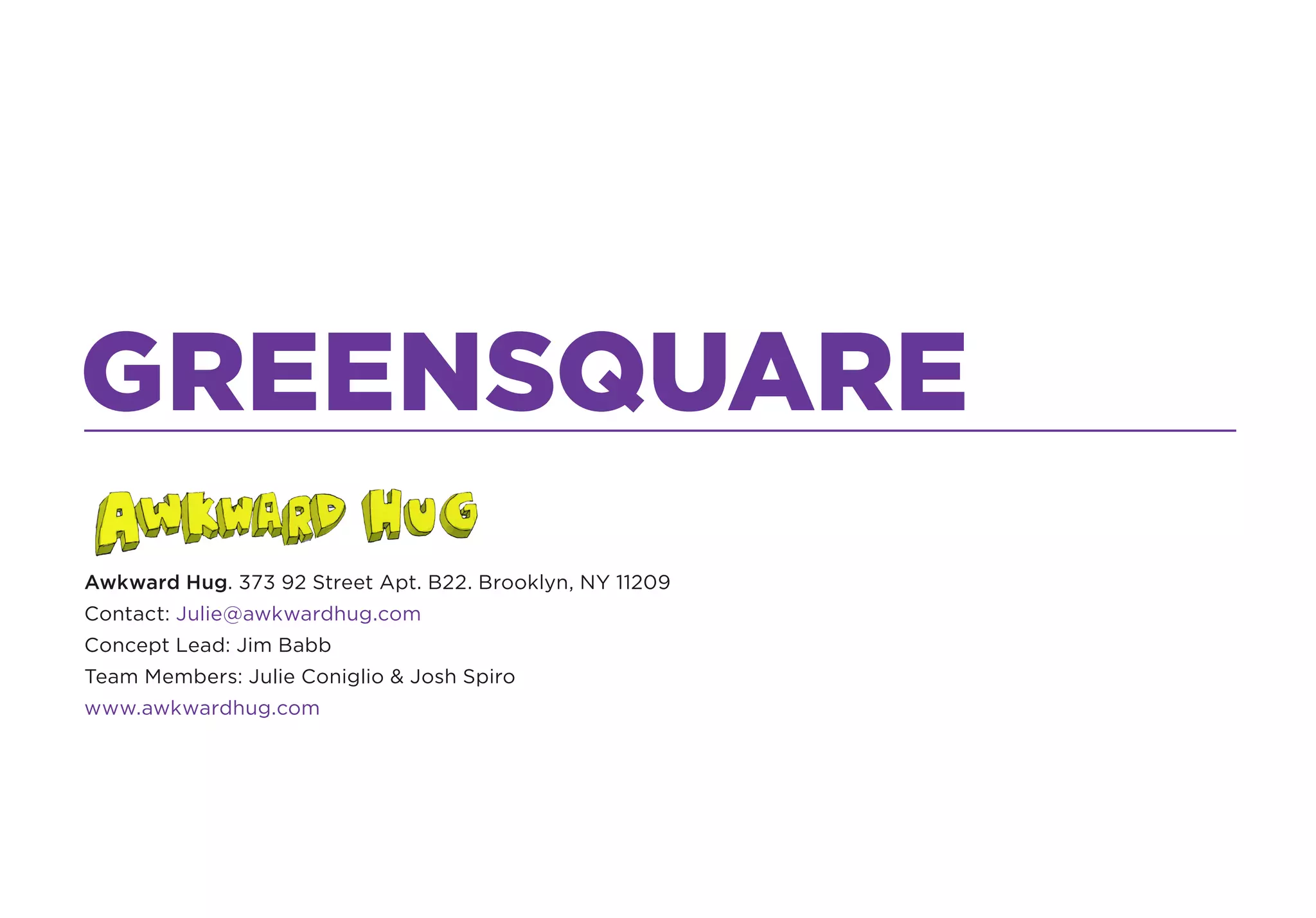 GREENSQUARE
Awkward Hug. 373 92 Street Apt. B22. Brooklyn, NY 11209
Contact: Julie@awkwardhug.com
Concept Lead: Jim Babb
Team Members: Julie Coniglio & Josh Spiro
www.awkwardhug.com
 