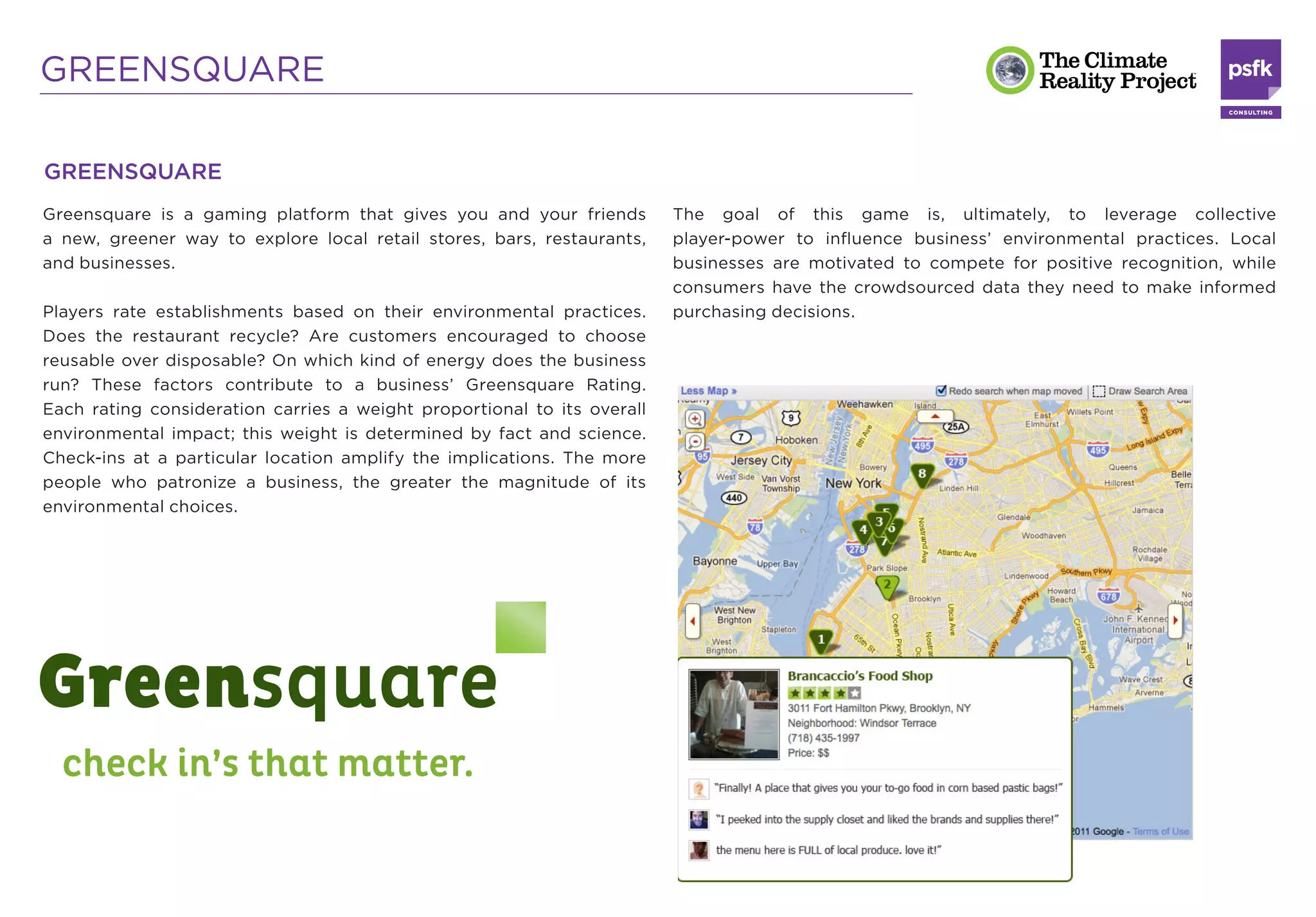 GREENSQUARE

GREENSQUARE
Greensquare is a gaming platform that gives you and your friends         The goal of this game is, ultimately, to leverage collective
a new, greener way to explore local retail stores, bars, restaurants,    player-power to inﬂuence business’ environmental practices. Local
and businesses.                                                          businesses are motivated to compete for positive recognition, while
                                                                         consumers have the crowdsourced data they need to make informed
Players rate establishments based on their environmental practices.      purchasing decisions.
Does the restaurant recycle? Are customers encouraged to choose
reusable over disposable? On which kind of energy does the business
run? These factors contribute to a business’ Greensquare Rating.
Each rating consideration carries a weight proportional to its overall
environmental impact; this weight is determined by fact and science.
Check-ins at a particular location amplify the implications. The more
people who patronize a business, the greater the magnitude of its
environmental choices.
 