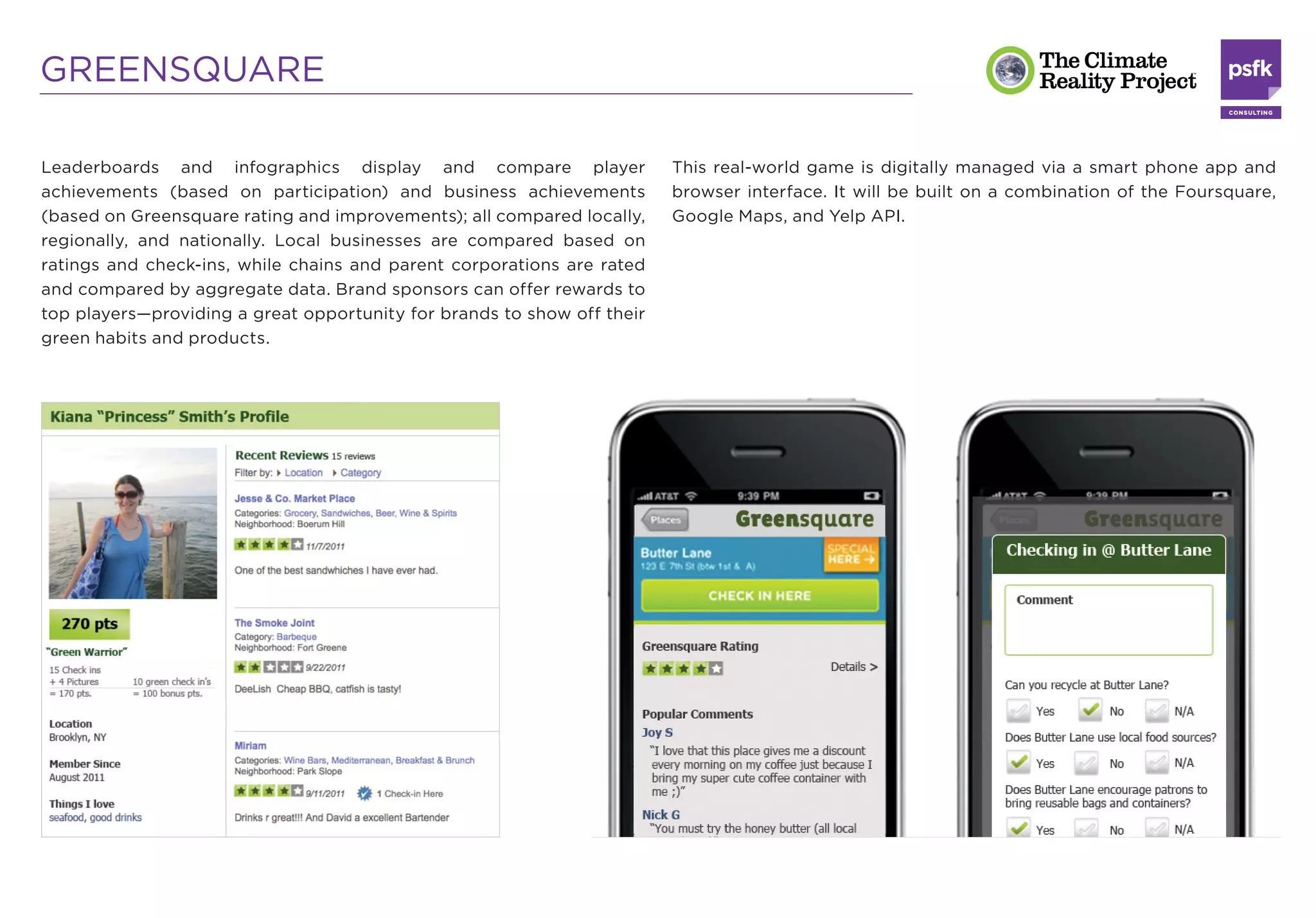 GREENSQUARE

Leaderboards and infographics display and compare player                 This real-world game is digitally managed via a smart phone app and
achievements (based on participation) and business achievements          browser interface. It will be built on a combination of the Foursquare,
(based on Greensquare rating and improvements); all compared locally,    Google Maps, and Yelp API.
regionally, and nationally. Local businesses are compared based on
ratings and check-ins, while chains and parent corporations are rated
and compared by aggregate data. Brand sponsors can offer rewards to
top players—providing a great opportunity for brands to show off their
green habits and products.
 