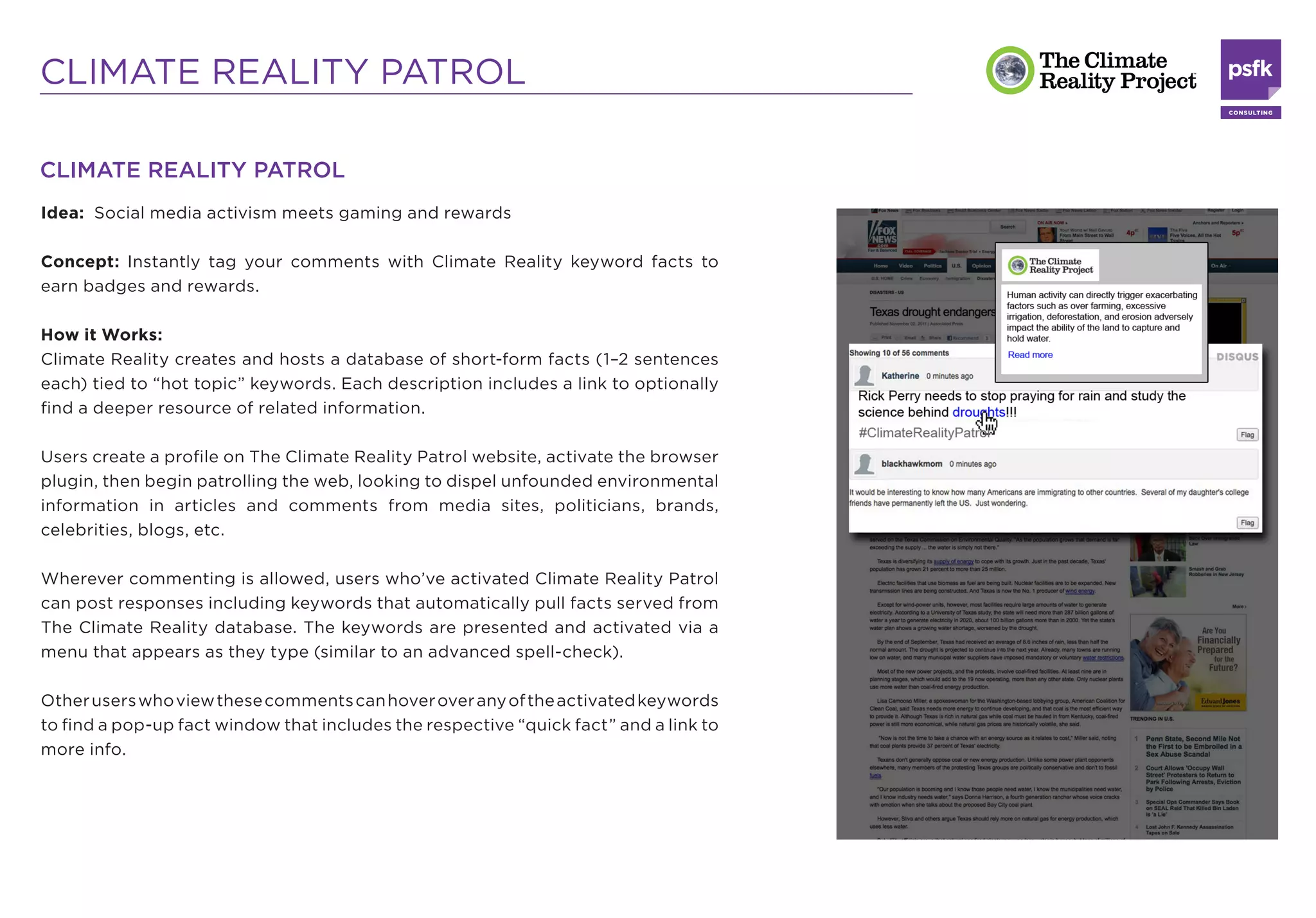 CLIMATE REALITY PATROL

CLIMATE REALITY PATROL
Idea: Social media activism meets gaming and rewards

Concept: Instantly tag your comments with Climate Reality keyword facts to
earn badges and rewards.

How it Works:
Climate Reality creates and hosts a database of short-form facts (1–2 sentences
each) tied to “hot topic” keywords. Each description includes a link to optionally
ﬁnd a deeper resource of related information.

Users create a proﬁle on The Climate Reality Patrol website, activate the browser
plugin, then begin patrolling the web, looking to dispel unfounded environmental
information in articles and comments from media sites, politicians, brands,
celebrities, blogs, etc.

Wherever commenting is allowed, users who’ve activated Climate Reality Patrol
can post responses including keywords that automatically pull facts served from
The Climate Reality database. The keywords are presented and activated via a
menu that appears as they type (similar to an advanced spell-check).

Other users who view these comments can hover over any of the activated keywords
to ﬁnd a pop-up fact window that includes the respective “quick fact” and a link to
more info.
 