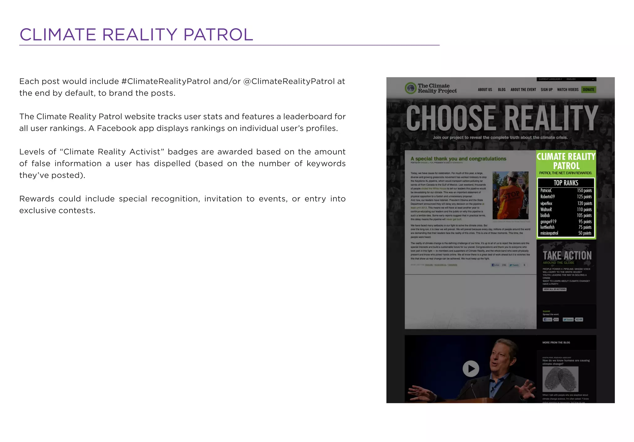 CLIMATE REALITY PATROL

Each post would include #ClimateRealityPatrol and/or @ClimateRealityPatrol at
the end by default, to brand the posts.

The Climate Reality Patrol website tracks user stats and features a leaderboard for
all user rankings. A Facebook app displays rankings on individual user’s proﬁles.

Levels of “Climate Reality Activist” badges are awarded based on the amount
of false information a user has dispelled (based on the number of keywords
they’ve posted).

Rewards could include special recognition, invitation to events, or entry into
exclusive contests.
 