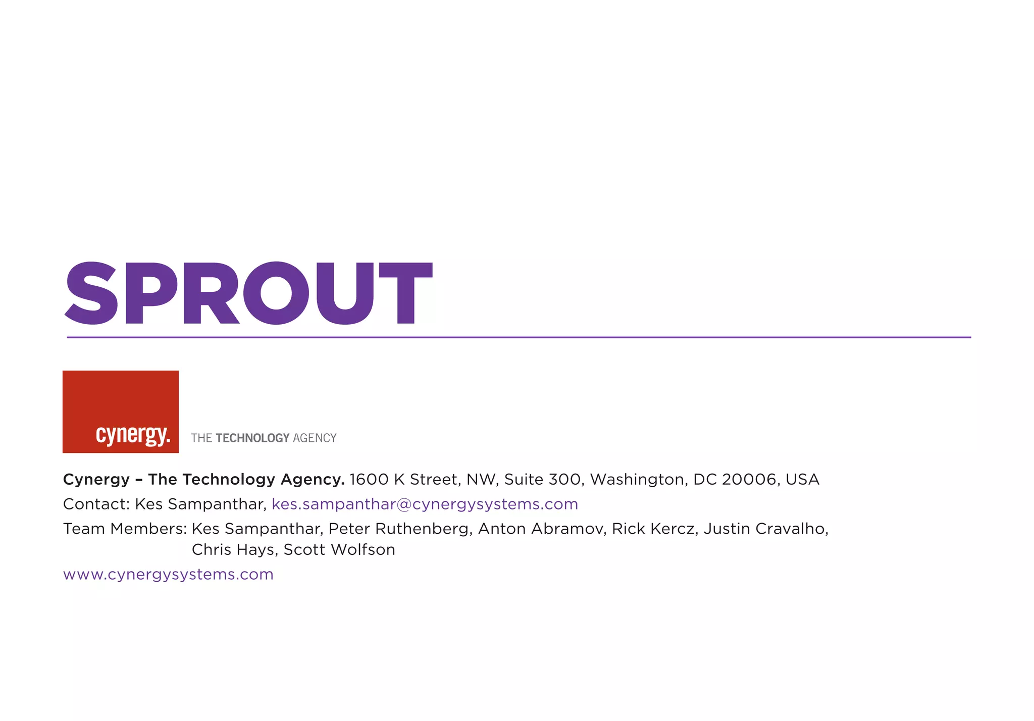 SPROUT
Cynergy – The Technology Agency. 1600 K Street, NW, Suite 300, Washington, DC 20006, USA
Contact: Kes Sampanthar, kes.sampanthar@cynergysystems.com
Team Members: Kes Sampanthar, Peter Ruthenberg, Anton Abramov, Rick Kercz, Justin Cravalho,
              Chris Hays, Scott Wolfson
www.cynergysystems.com
 