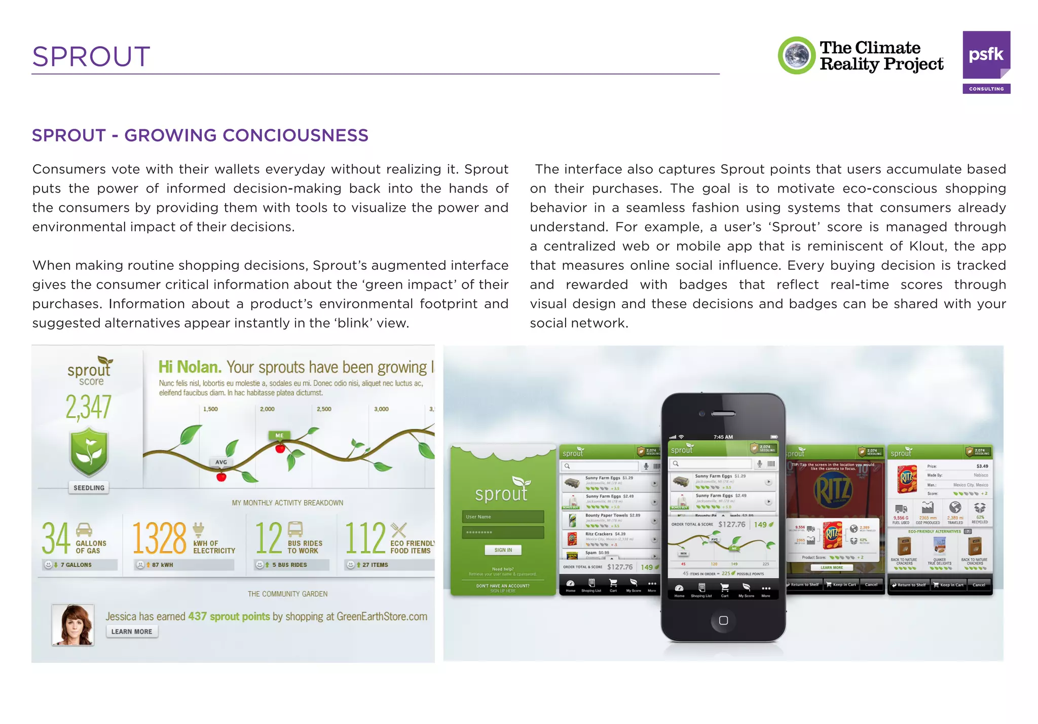SPROUT

SPROUT - GROWING CONCIOUSNESS
Consumers vote with their wallets everyday without realizing it. Sprout      The interface also captures Sprout points that users accumulate based
puts the power of informed decision-making back into the hands of           on their purchases. The goal is to motivate eco-conscious shopping
the consumers by providing them with tools to visualize the power and       behavior in a seamless fashion using systems that consumers already
environmental impact of their decisions.                                    understand. For example, a user’s ‘Sprout’ score is managed through
                                                                            a centralized web or mobile app that is reminiscent of Klout, the app
When making routine shopping decisions, Sprout’s augmented interface        that measures online social inﬂuence. Every buying decision is tracked
gives the consumer critical information about the ‘green impact’ of their   and rewarded with badges that reﬂect real-time scores through
purchases. Information about a product’s environmental footprint and        visual design and these decisions and badges can be shared with your
suggested alternatives appear instantly in the ‘blink’ view.                social network.
 