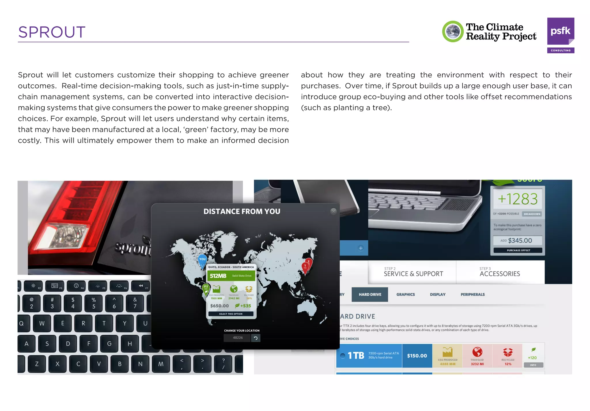 SPROUT

Sprout will let customers customize their shopping to achieve greener       about how they are treating the environment with respect to their
outcomes. Real-time decision-making tools, such as just-in-time supply-     purchases. Over time, if Sprout builds up a large enough user base, it can
chain management systems, can be converted into interactive decision-       introduce group eco-buying and other tools like offset recommendations
making systems that give consumers the power to make greener shopping       (such as planting a tree).
choices. For example, Sprout will let users understand why certain items,
that may have been manufactured at a local, ‘green’ factory, may be more
costly. This will ultimately empower them to make an informed decision
 