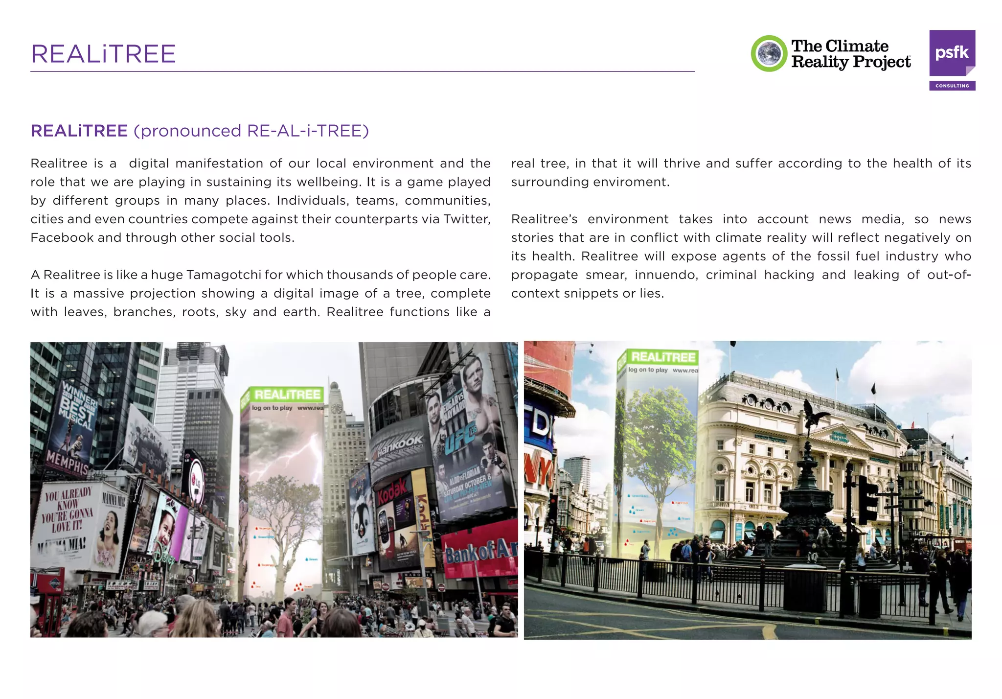 REALiTREE

REALiTREE (pronounced RE-AL-i-TREE)
Realitree is a digital manifestation of our local environment and the       real tree, in that it will thrive and suffer according to the health of its
role that we are playing in sustaining its wellbeing. It is a game played   surrounding enviroment.
by different groups in many places. Individuals, teams, communities,
cities and even countries compete against their counterparts via Twitter,   Realitree’s environment takes into account news media, so news
Facebook and through other social tools.                                    stories that are in conﬂict with climate reality will reﬂect negatively on
                                                                            its health. Realitree will expose agents of the fossil fuel industry who
A Realitree is like a huge Tamagotchi for which thousands of people care.   propagate smear, innuendo, criminal hacking and leaking of out-of-
It is a massive projection showing a digital image of a tree, complete      context snippets or lies.
with leaves, branches, roots, sky and earth. Realitree functions like a
 