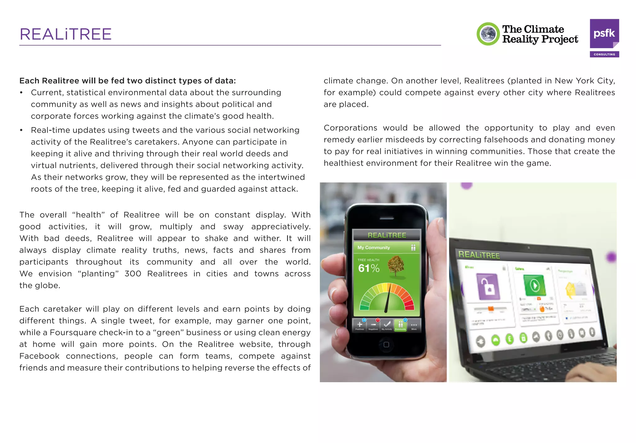 REALiTREE

Each Realitree will be fed two distinct types of data:                      climate change. On another level, Realitrees (planted in New York City,
• Current, statistical environmental data about the surrounding             for example) could compete against every other city where Realitrees
  community as well as news and insights about political and                are placed.
  corporate forces working against the climate’s good health.
• Real-time updates using tweets and the various social networking          Corporations would be allowed the opportunity to play and even
  activity of the Realitree’s caretakers. Anyone can participate in         remedy earlier misdeeds by correcting falsehoods and donating money
  keeping it alive and thriving through their real world deeds and          to pay for real initiatives in winning communities. Those that create the
  virtual nutrients, delivered through their social networking activity.    healthiest environment for their Realitree win the game.
  As their networks grow, they will be represented as the intertwined
  roots of the tree, keeping it alive, fed and guarded against attack.


The overall “health” of Realitree will be on constant display. With
good activities, it will grow, multiply and sway appreciatively.
With bad deeds, Realitree will appear to shake and wither. It will
always display climate reality truths, news, facts and shares from
participants throughout its community and all over the world.
We envision “planting” 300 Realitrees in cities and towns across
the globe.

Each caretaker will play on different levels and earn points by doing
different things. A single tweet, for example, may garner one point,
while a Foursquare check-in to a “green” business or using clean energy
at home will gain more points. On the Realitree website, through
Facebook connections, people can form teams, compete against
friends and measure their contributions to helping reverse the effects of
 