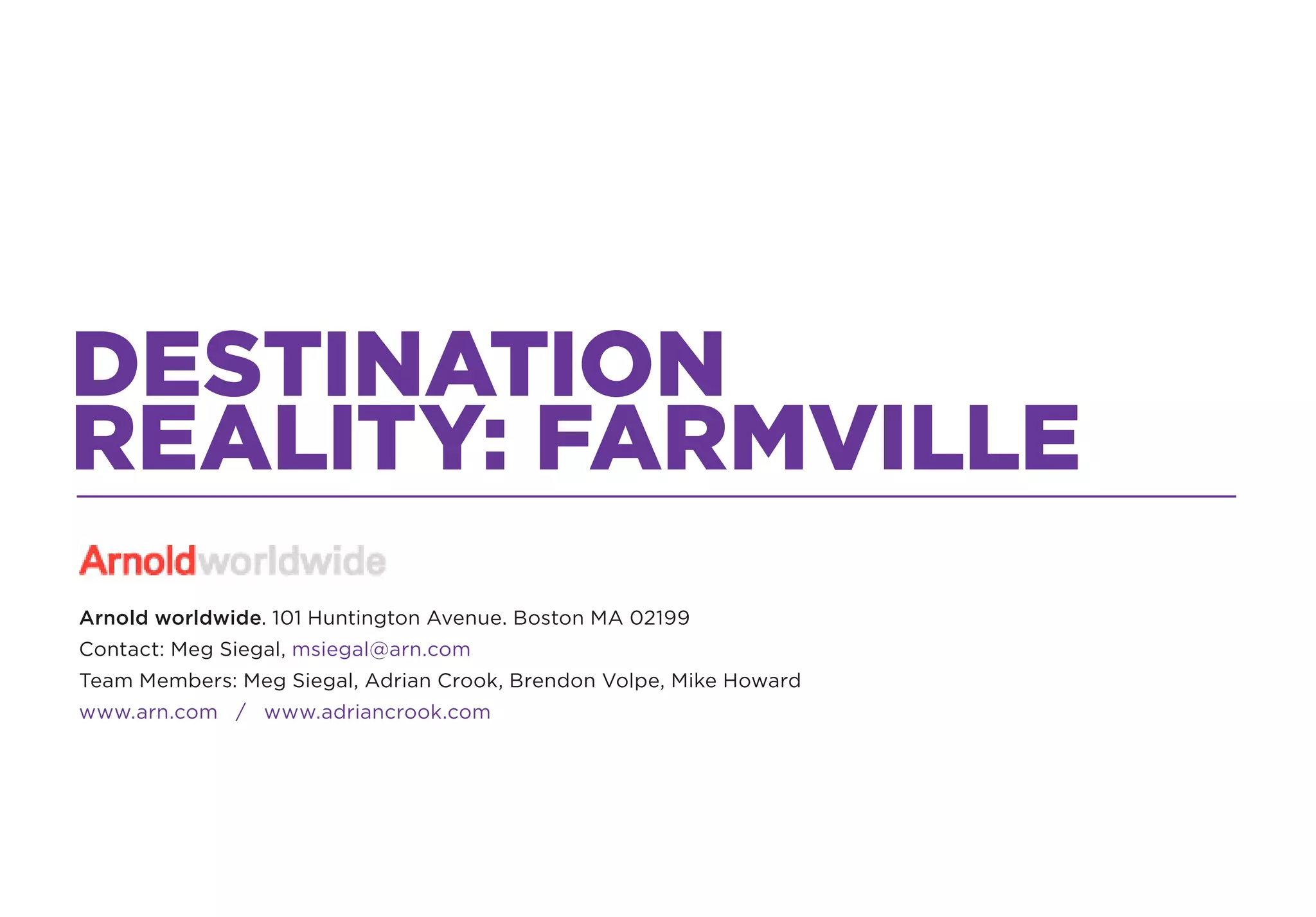 DESTINATION
REALITY: FARMVILLE
Arnold worldwide. 101 Huntington Avenue. Boston MA 02199
Contact: Meg Siegal, msiegal@arn.com
Team Members: Meg Siegal, Adrian Crook, Brendon Volpe, Mike Howard
www.arn.com / www.adriancrook.com
 