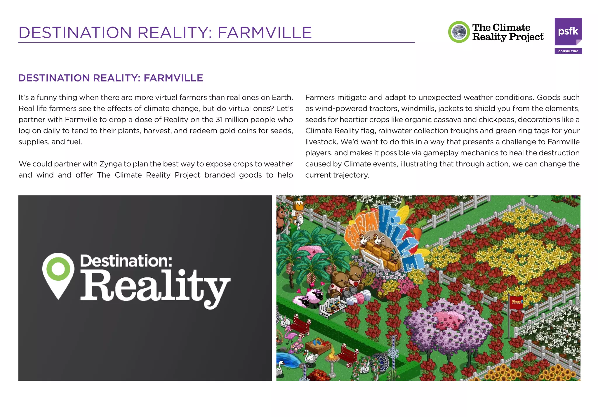DESTINATION REALITY: FARMVILLE

DESTINATION REALITY: FARMVILLE
It’s a funny thing when there are more virtual farmers than real ones on Earth.   Farmers mitigate and adapt to unexpected weather conditions. Goods such
Real life farmers see the effects of climate change, but do virtual ones? Let’s   as wind-powered tractors, windmills, jackets to shield you from the elements,
partner with Farmville to drop a dose of Reality on the 31 million people who     seeds for heartier crops like organic cassava and chickpeas, decorations like a
log on daily to tend to their plants, harvest, and redeem gold coins for seeds,   Climate Reality ﬂag, rainwater collection troughs and green ring tags for your
supplies, and fuel.                                                               livestock. We’d want to do this in a way that presents a challenge to Farmville
                                                                                  players, and makes it possible via gameplay mechanics to heal the destruction
We could partner with Zynga to plan the best way to expose crops to weather       caused by Climate events, illustrating that through action, we can change the
and wind and offer The Climate Reality Project branded goods to help              current trajectory.
 