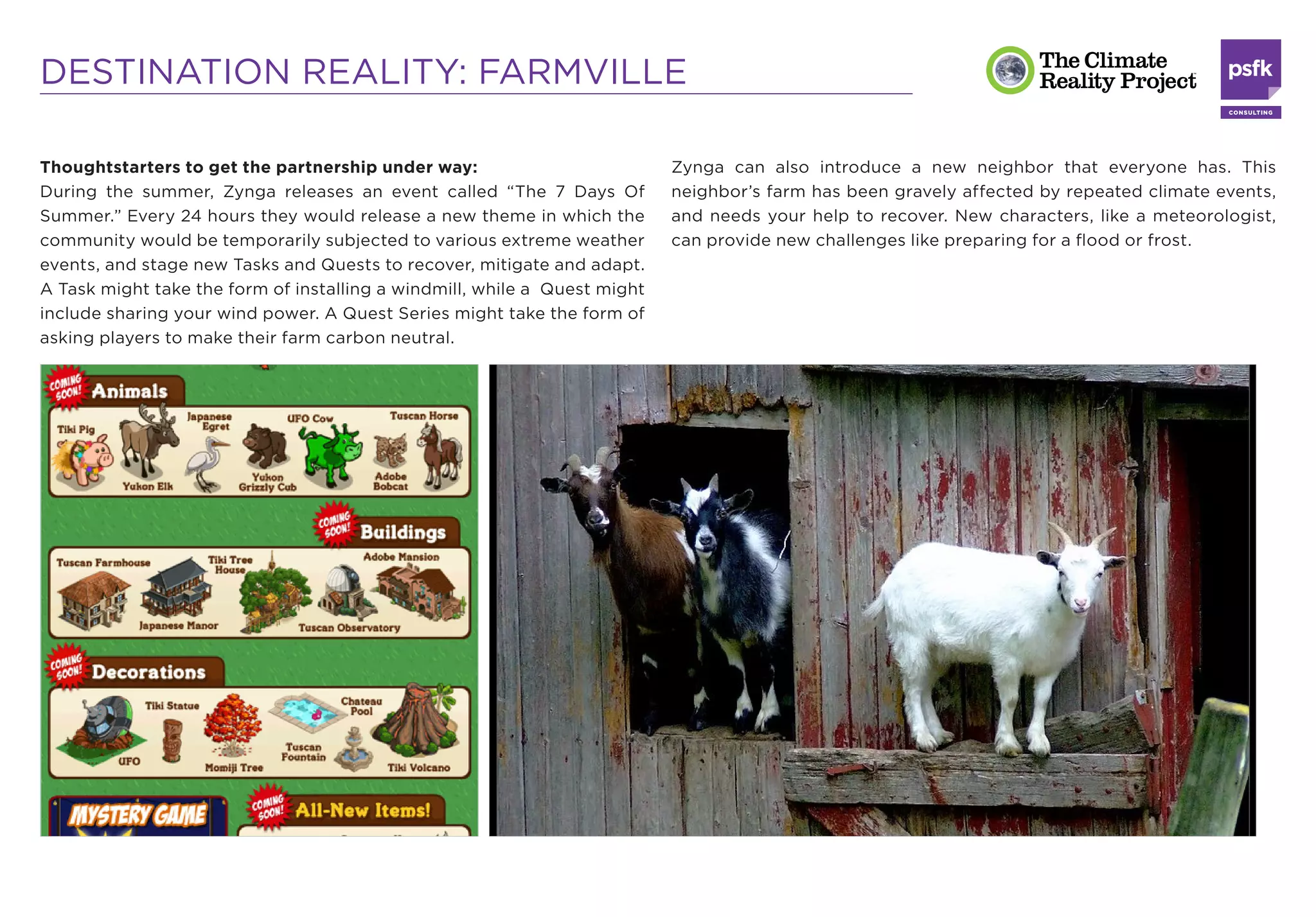 DESTINATION REALITY: FARMVILLE

Thoughtstarters to get the partnership under way:                          Zynga can also introduce a new neighbor that everyone has. This
During the summer, Zynga releases an event called “The 7 Days Of           neighbor’s farm has been gravely affected by repeated climate events,
Summer.” Every 24 hours they would release a new theme in which the        and needs your help to recover. New characters, like a meteorologist,
community would be temporarily subjected to various extreme weather        can provide new challenges like preparing for a ﬂood or frost.
events, and stage new Tasks and Quests to recover, mitigate and adapt.
A Task might take the form of installing a windmill, while a Quest might
include sharing your wind power. A Quest Series might take the form of
asking players to make their farm carbon neutral.
 