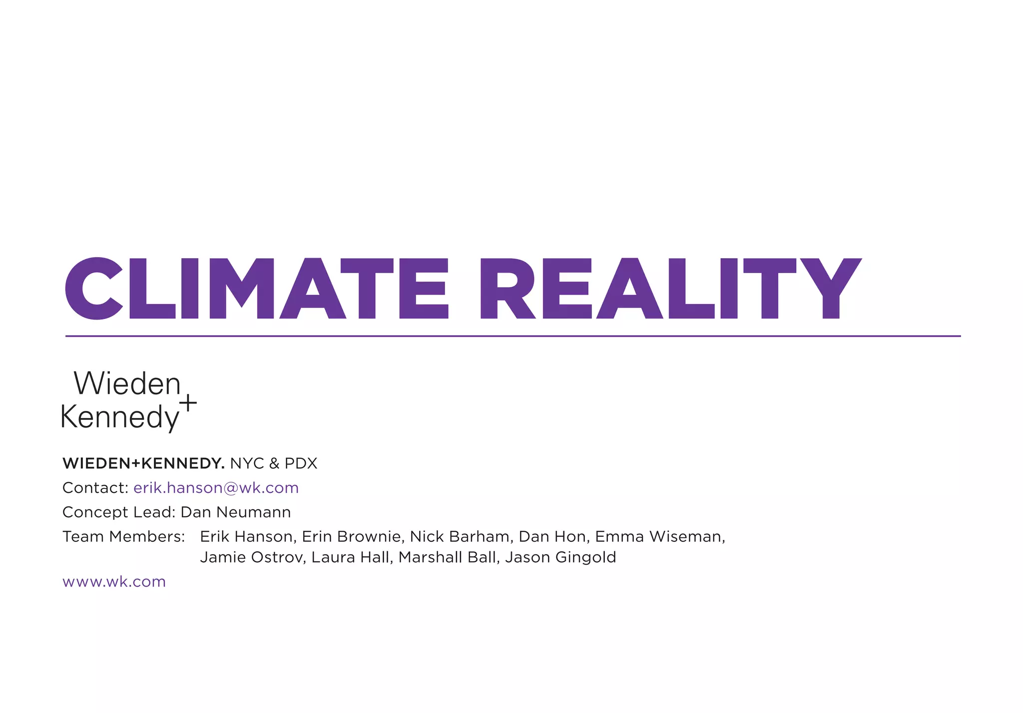 CLIMATE REALITY
WIEDEN+KENNEDY. NYC & PDX
Contact: erik.hanson@wk.com
Concept Lead: Dan Neumann
Team Members: Erik Hanson, Erin Brownie, Nick Barham, Dan Hon, Emma Wiseman,
              Jamie Ostrov, Laura Hall, Marshall Ball, Jason Gingold
www.wk.com
 