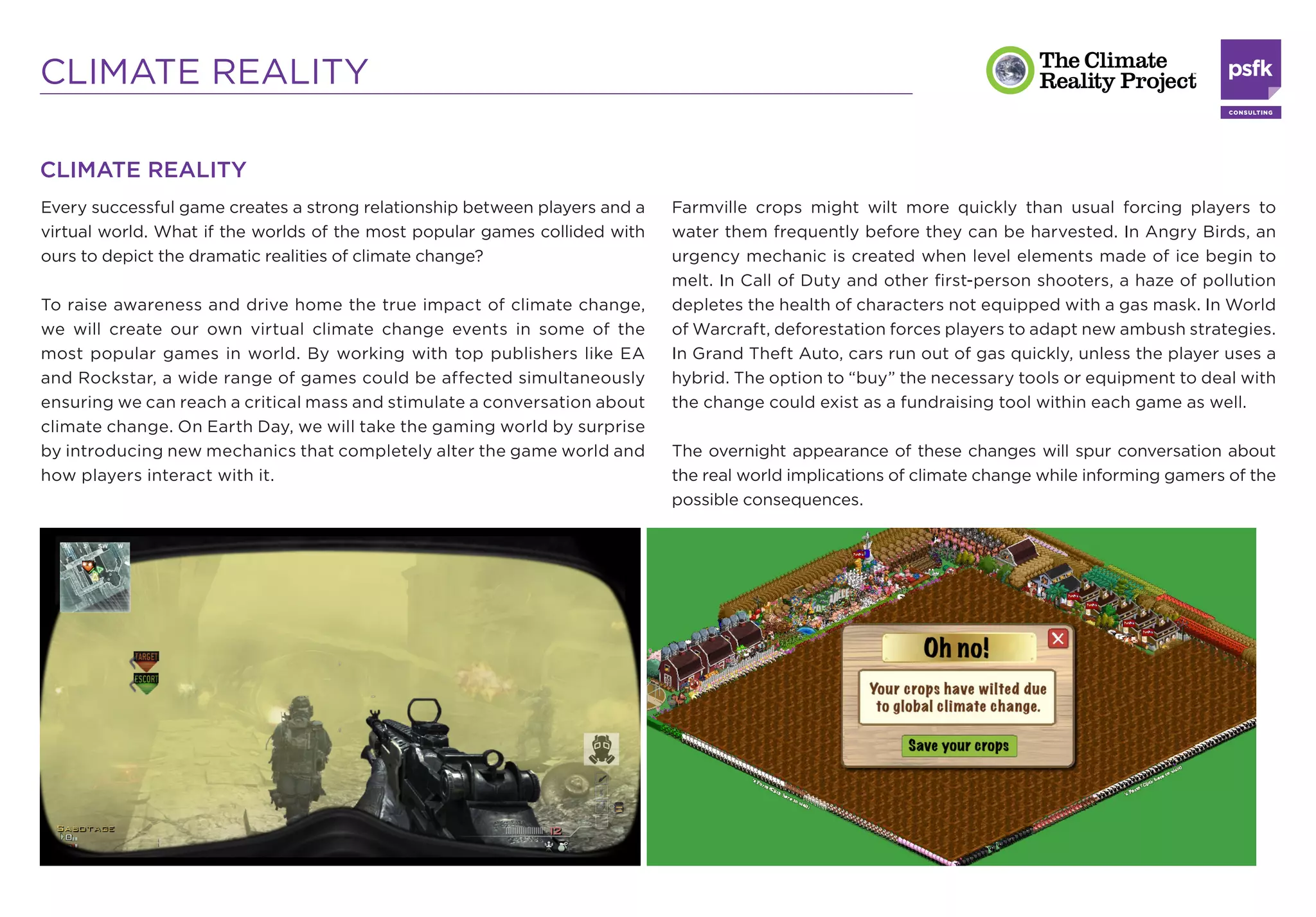 CLIMATE REALITY

CLIMATE REALITY
Every successful game creates a strong relationship between players and a   Farmville crops might wilt more quickly than usual forcing players to
virtual world. What if the worlds of the most popular games collided with   water them frequently before they can be harvested. In Angry Birds, an
ours to depict the dramatic realities of climate change?                    urgency mechanic is created when level elements made of ice begin to
                                                                            melt. In Call of Duty and other ﬁrst-person shooters, a haze of pollution
To raise awareness and drive home the true impact of climate change,        depletes the health of characters not equipped with a gas mask. In World
we will create our own virtual climate change events in some of the         of Warcraft, deforestation forces players to adapt new ambush strategies.
most popular games in world. By working with top publishers like EA         In Grand Theft Auto, cars run out of gas quickly, unless the player uses a
and Rockstar, a wide range of games could be affected simultaneously        hybrid. The option to “buy” the necessary tools or equipment to deal with
ensuring we can reach a critical mass and stimulate a conversation about    the change could exist as a fundraising tool within each game as well.
climate change. On Earth Day, we will take the gaming world by surprise
by introducing new mechanics that completely alter the game world and       The overnight appearance of these changes will spur conversation about
how players interact with it.                                               the real world implications of climate change while informing gamers of the
                                                                            possible consequences.
 