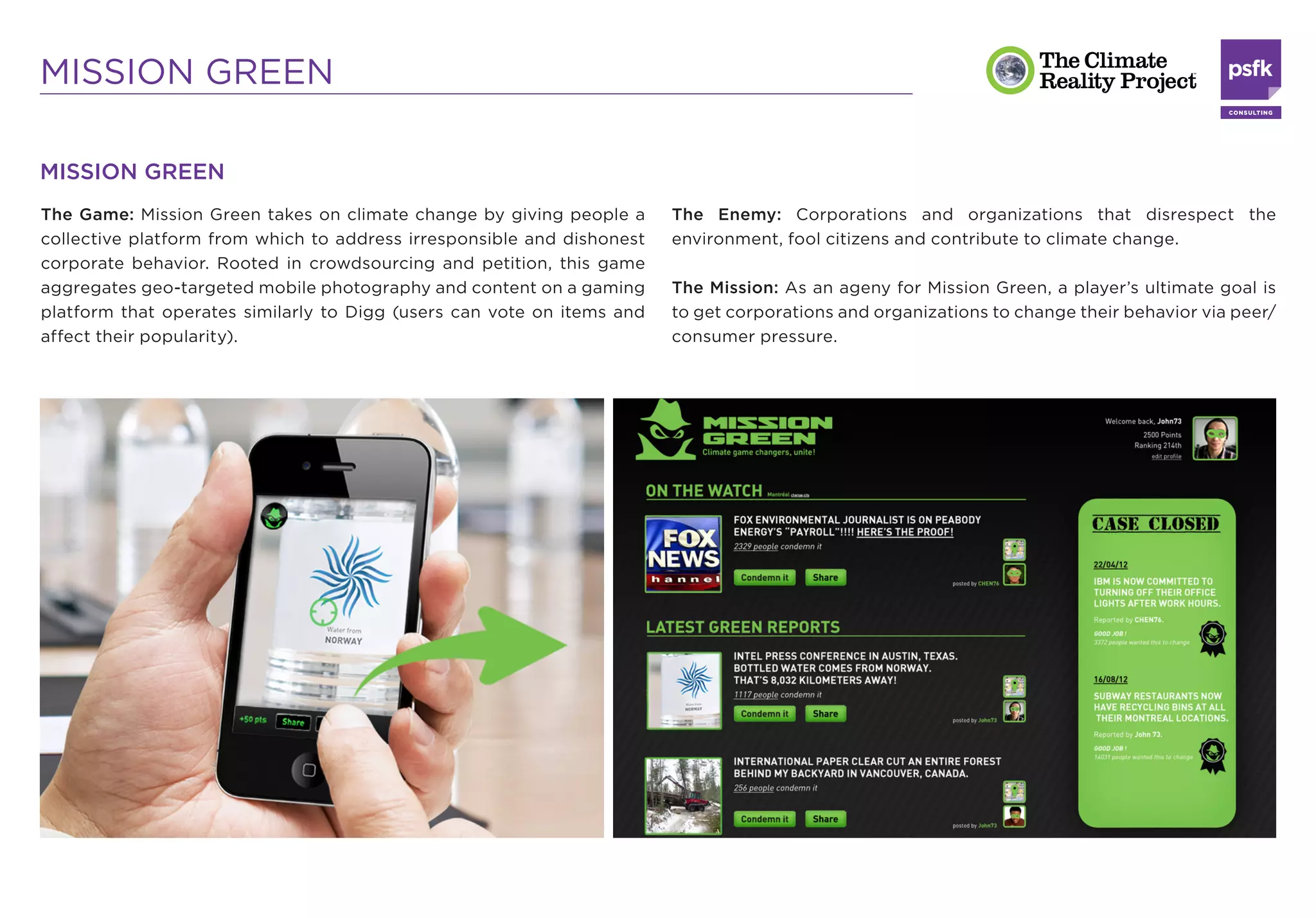 MISSION GREEN

MISSION GREEN
The Game: Mission Green takes on climate change by giving people a      The Enemy: Corporations and organizations that disrespect the
collective platform from which to address irresponsible and dishonest   environment, fool citizens and contribute to climate change.
corporate behavior. Rooted in crowdsourcing and petition, this game
aggregates geo-targeted mobile photography and content on a gaming      The Mission: As an ageny for Mission Green, a player’s ultimate goal is
platform that operates similarly to Digg (users can vote on items and   to get corporations and organizations to change their behavior via peer/
affect their popularity).                                               consumer pressure.
 