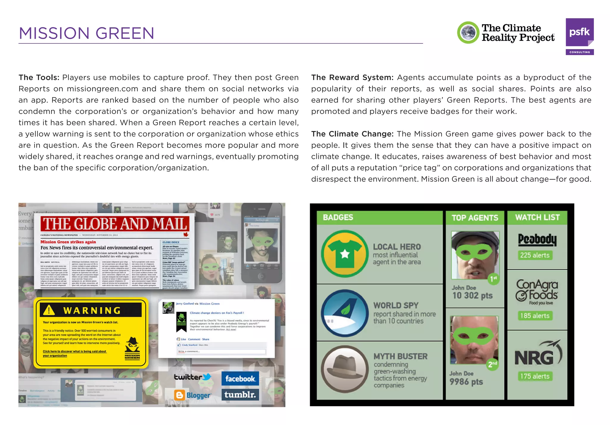MISSION GREEN

The Tools: Players use mobiles to capture proof. They then post Green      The Reward System: Agents accumulate points as a byproduct of the
Reports on missiongreen.com and share them on social networks via          popularity of their reports, as well as social shares. Points are also
an app. Reports are ranked based on the number of people who also          earned for sharing other players’ Green Reports. The best agents are
condemn the corporation’s or organization’s behavior and how many          promoted and players receive badges for their work.
times it has been shared. When a Green Report reaches a certain level,
a yellow warning is sent to the corporation or organization whose ethics   The Climate Change: The Mission Green game gives power back to the
are in question. As the Green Report becomes more popular and more         people. It gives them the sense that they can have a positive impact on
widely shared, it reaches orange and red warnings, eventually promoting    climate change. It educates, raises awareness of best behavior and most
the ban of the speciﬁc corporation/organization.                           of all puts a reputation “price tag” on corporations and organizations that
                                                                           disrespect the environment. Mission Green is all about change—for good.
 