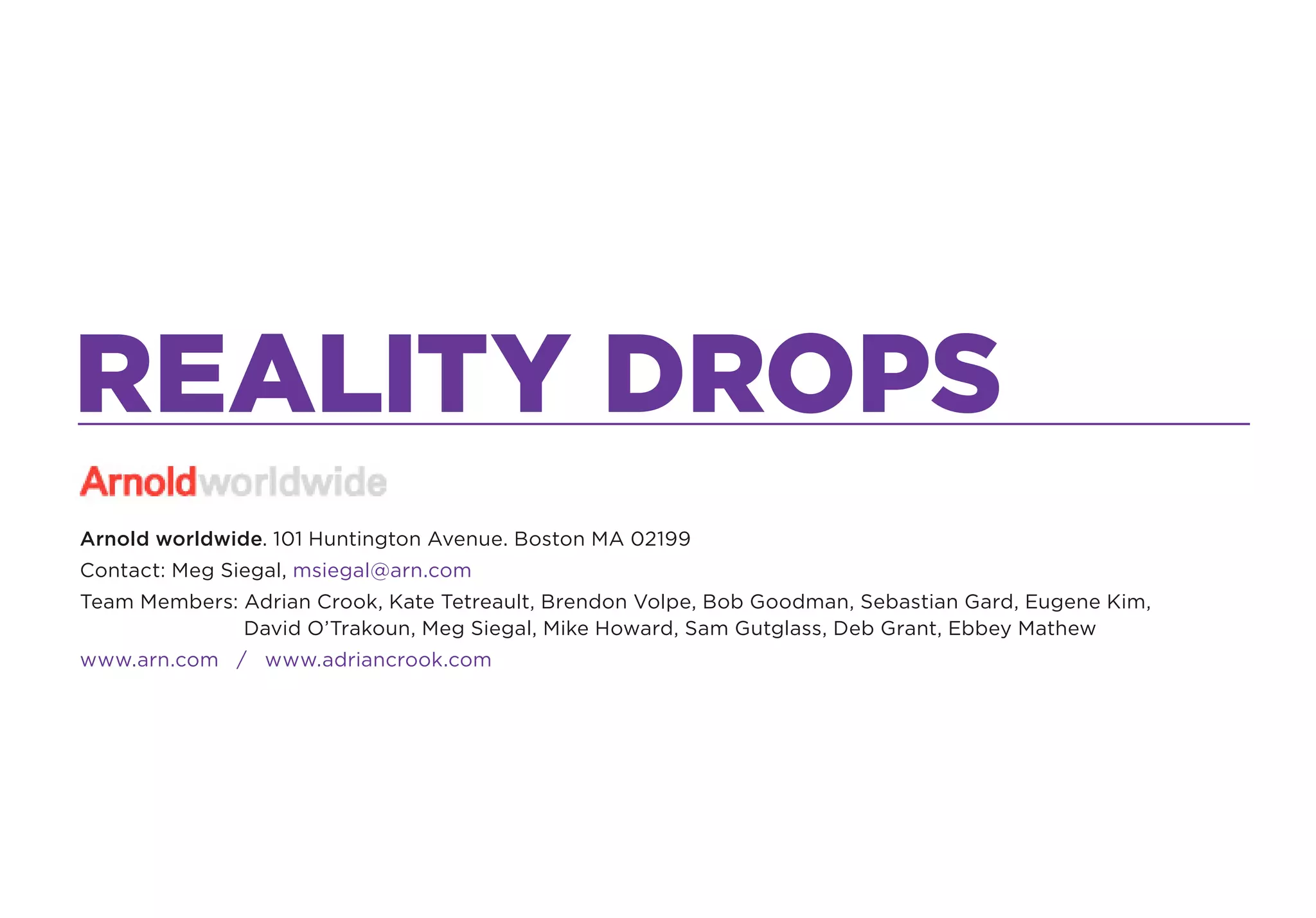 REALITY DROPS
Arnold worldwide. 101 Huntington Avenue. Boston MA 02199
Contact: Meg Siegal, msiegal@arn.com
Team Members: Adrian Crook, Kate Tetreault, Brendon Volpe, Bob Goodman, Sebastian Gard, Eugene Kim,
              David O’Trakoun, Meg Siegal, Mike Howard, Sam Gutglass, Deb Grant, Ebbey Mathew
www.arn.com / www.adriancrook.com
 