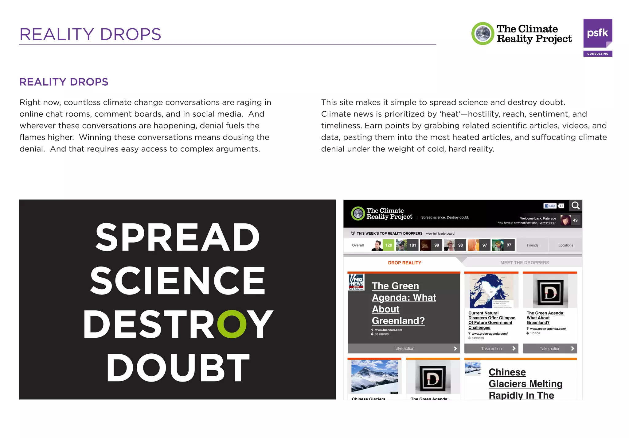 REALITY DROPS

REALITY DROPS
Right now, countless climate change conversations are raging in   This site makes it simple to spread science and destroy doubt.
online chat rooms, comment boards, and in social media. And       Climate news is prioritized by ‘heat’—hostility, reach, sentiment, and
wherever these conversations are happening, denial fuels the      timeliness. Earn points by grabbing related scientiﬁc articles, videos, and
ﬂames higher. Winning these conversations means dousing the       data, pasting them into the most heated articles, and suffocating climate
denial. And that requires easy access to complex arguments.       denial under the weight of cold, hard reality.




               SPREAD
               SCIENCE
               DESTROY
                DOUBT
 